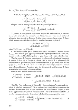 cn1 ,

1 ,m 1

( r1 ) et cn2 ,

2 ,m 2

( r2 ), peut s’écrire :

1
C− ( r1 , r2 ) 5 √ [cn1 , 1 ,m 1 ( r1 ) · cn2 , 2 ,m 2 ( r2 ) − cn2 ,
2
1 cn1 , 1 ,m 1 ( r1 ) cn2 , 2 ,m 2 ( r1 )
5 √
2 cn1 , 1 ,m 1 ( r2 ) cn2 , 2 ,m 2 ( r2 )

2 ,m 2

( r1 ) · cn1 ,

1 ,m 1

( r2 )]

On peut écrire de même pour les fonctions de spin antisymétrisées :
1 a(1) b(1)
1
√
5 √ [a(1)b(2) − a(2)b(1)]
a(2) b(2)
2
2
Et, comme les spin-orbitales elles-mêmes doivent être antisymétriques, il est commode de les représenter sous forme d’un seul déterminant. On pourra ensuite facilement
généraliser à un atome à N électrons. Ce déterminant est appelé déterminant de Slater.
Ainsi, pour un atome à 2 électrons dans les états (indépendants) 1s, il s’écrit :
1 c1 (1)a(1) c1 (1)b(1)
√
2 c1 (2)a(2) c1 (2)b(2)
où c1 (2)a(2) ≡ cn1 , 1 ,m 1 ( r2 ) · a(2).
Ce déterminant signiﬁe que les deux électrons e1 et e2 sont associés à la même orbitale
cn1 , 1 ,m1 , mais avec des spins opposés pour respecter le principe de Pauli, et, d’autre part,
qu’ils sont indiscernables : l’échange de e1 et e2 ne change pas la fonction d’onde totale.
Un déterminant de Slater est construit avec les spin-orbitales, l’indice de ligne étant
le numéro de l’électron et l’indice de colonne étant le numéro de la spin-orbitale (si
on numérote les spin-orbitales par des numéros différents, ce que nous n’avons pas fait
jusqu’ici. Le principe de Pauli correspond au théorème énonçant qu’un déterminant avec
deux colonnes identiques s’annule, ce qui a lieu si on construit un déterminant de Slater
avec deux électrons dans la même spin-orbitale.
On écrit donc, pour l’état fondamental de He :
1
1 c1 (1)a(1) c1 (1)b(1)
√
5 √ [c1 (1)a(1)c1 (2)b(2) − c1 (1)b(1)c1 (2)a(2)]
2 c1 (2)a(2) c1 (2)b(2)
2
1
5 √ c1 (1)c1 (2) [a(1)b(2) − b(1)a(2)]
2
C’est bien l’état fondamental de l’atome He : il est symétrique d’espace et antisymétrique de spin (état para singulet). On est toujours dans le cadre de l’approximation des
électrons indépendants, mais on tient compte de leur indiscernabilité. Voyons, à cette
même approximation, les premiers états excités de He avec les déterminants de Slater. Ce
sont les états de conﬁguration électronique 1s2s. Les déterminants possibles sont :
1
1 c1 (1)a(1) c2 (1)a(1)
√
5 √ [c1 (1)c2 (2) − c1 (2)c2 (1)]a(1)a(2)
c1 (2)a(2) c2 (2)a(2)
2
2

138

(1)

 