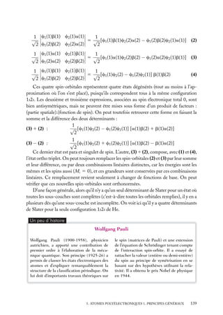 1
1 c1 (1)b(1) c2 (1)a(1)
√
5 √ [c1 (1)b(1)c2 (2)a(2) − c1 (2)b(2)c2 (1)a(1)] (2)
2 c1 (2)b(2) c2 (2)a(2)
2
1
1 c1 (1)a(1) c2 (1)b(1)
√
5 √ [c1 (1)a(1)c2 (2)b(2) − c1 (2)a(2)c2 (1)b(1)] (3)
c1 (2)a(2) c2 (2)b(2)
2
2
1
1 c1 (1)b(1) c2 (1)b(1)
√
5 √ [c1 (1)c2 (2) − c1 (2)c2 (1)] b(1)b(2)
2 c1 (2)b(2) c2 (2)b(2)
2

(4)

Ces quatre spin-orbitales représentent quatre états dégénérés (tout au moins à l’approximation où l’on s’est placé), puisqu’ils correspondent tous à la même conﬁguration
1s2s. Les deuxième et troisième expressions, associées au spin électronique total 0, sont
bien antisymétriques, mais ne peuvent être mises sous forme d’un produit de facteurs :
(partie spatiale).(fonction de spin). On peut toutefois retrouver cette forme en faisant la
somme et la différence des deux déterminants :
1
√ [c1 (1)c2 (2) − c1 (2)c2 (1)] [a(1)b(2) 1 b(1)a(2)]
(3) 1 (2) :
2
1
√ [c1 (1)c2 (2) 1 c1 (2)c2 (1)] [a(1)b(2) − b(1)a(2)]
(3) − (2) :
2
Ce dernier état est para et singulet de spin. L’autre, (3) 1 (2), compose, avec (1) et (4),
l’état ortho triplet. On peut toujours remplacer les spin-orbitales (2) et (3) par leur somme
et leur différence, ou par deux combinaisons linéaires distinctes, car les énergies sont les
mêmes et les spins aussi (Ms 5 0), et ces grandeurs sont conservées par ces combinaisons
linéaires. Ce remplacement revient seulement à changer de fonctions de base. On peut
vériﬁer que ces nouvelles spin-orbitales sont orthonormées.
D’une façon générale, alors qu’il n’y a qu’un seul déterminant de Slater pour un état où
toutes les sous-couches sont complètes (c’est-à-dire toutes les orbitales remplies), il y en a
plusieurs dès qu’une sous-couche est incomplète. On voit ici qu’il y a quatre déterminants
de Slater pour la seule conﬁguration 1s2s de He.
Un peu d´histoire

Wolfgang Pauli
Wolfgang Pauli (1900-1958), physicien
autrichien, a apporté une contribution de
premier ordre à l’élaboration de la mécanique quantique. Son principe (1925-26) a
permis de classer les états électroniques des
atomes et d’expliquer remarquablement la
structure de la classiﬁcation périodique. On
lui doit d’importants travaux théoriques sur

le spin (matrices de Pauli) et une extension
de l’équation de Schrödinger tenant compte
de l’interaction spin-orbite. Il a essayé de
rattacher la valeur (entière ou demi-entière)
du spin au principe de symétrisation en se
basant sur des hypothèses utilisant la relativité. Il a obtenu le prix Nobel de physique
en 1944.

5. ATOMES POLYÉLECTRONIQUES 1. PRINCIPES GÉNÉRAUX

139

 