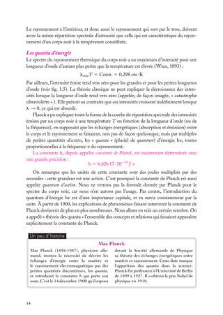 Le rayonnement à l’intérieur, et donc aussi le rayonnement qui sort par le trou, doivent
avoir la même répartition spectrale d’intensité que celle qui est caractéristique du rayonnement d’un corps noir à la température considérée.

Les quanta d’énergie
Le spectre du rayonnement thermique du corps noir a un maximum d’intensité pour une
longueur d’onde d’autant plus petite que la température est élevée (Wien, 1893) :
lmax T 5 Const. 5 0,298 cm · K
Par ailleurs, l’intensité émise tend vers zéro pour les grandes et pour les petites longueurs
d’onde (voir ﬁg. 1.5). La théorie classique ne peut expliquer la décroissance des intensités lorsque la longueur d’onde tend vers zéro (appelée, de façon imagée, « catastrophe
ultraviolette » ). Elle prévoit au contraire que ces intensités croissent indéﬁniment lorsque
l → 0, ce qui est absurde.
Planck a pu expliquer toute la forme de la courbe de répartition spectrale des intensités
émises par un corps noir à une température T en fonction de la longueur d’onde (ou de
la fréquence), en supposant que les échanges énergétiques (absorption et émission) entre
le corps et le rayonnement se faisaient, non pas de façon quelconque, mais par multiples
de petites quantités discrètes, les « quanta » (pluriel de quantum) d’énergie hn, toutes
proportionnelles à la fréquence n du rayonnement.
La constante h, depuis appelée constante de Planck, est maintenant déterminée avec
une grande précision :
h 5 6,626 17 · 10−34 J · s
On remarque que les unités de cette constante sont des joules multipliés par des
secondes : cette grandeur est une action. C’est pourquoi la constante de Planck est aussi
appelée quantum d’action. Nous ne verrons pas la formule donnée par Planck pour le
spectre du corps noir, car nous n’en aurons pas l’usage. Par contre, l’introduction du
quantum d’énergie hn est d’une importance capitale, et va servir constamment par la
suite. À partir de 1900, les explications de phénomènes faisant intervenir la constante de
Planck devinrent de plus en plus nombreuses. Nous allons en voir un certain nombre. On
a appelé « théorie des quanta » l’ensemble des concepts et relations qui faisaient apparaître
explicitement la constante de Planck.
Un peu d´histoire

Max Planck
Max Planck (1858-1947), physicien allemand, montra la nécessité de décrire les
échanges d’énergie entre la matière et
le rayonnement électromagnétique par des
petites quantités discontinues, les quanta,
et introduisit la constante h qui porte son
nom. C’est le 14 décembre 1900 qu’il exposa

14

devant la Société allemande de Physique
sa théorie des échanges énergétiques entre
matière et rayonnement. Cette date marque
l’apparition des quanta dans la science.
Planck fut professeur à l’Université de Berlin
de 1899 à 1927. Il a obtenu le prix Nobel de
physique en 1918.

 