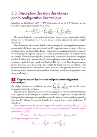 5.3. Description des états des atomes
par la conﬁguration électronique
L’équation de Schrödinger HC 5 EC d’un atome ou un ion à N électrons a pour
hamiltonien (en plaçant l’origine sur le noyau) :
H 5−

h2
2m

N

N

Di −
i51

i51

Ze2
1
4p ´0 ri

N

N

i51 j(<i)51

e2
4p ´0 rij

On somme le dernier terme seulement sur les j < i pour ne pas compter deux fois les
termes avec rij . Par exemple r12 et r21 sont en fait le même terme : il ne faut le compter
qu’une fois.
Pour déterminer les fonctions d’onde C et les énergies des atomes polyélectroniques,
on est obligé d’effectuer des approximations. Ces approximations remplacent l’atome
polyélectronique par des modèles dits de « champ moyen », qui permettent de se ramener
au problème à deux corps : un électron y est soumis au champ moyen dû aux autres électrons
et au noyau. Des solutions simpliﬁées peuvent alors être trouvées sous forme analytique
(modèle de Slater, voir chapitre suivant), mais les plus précises sont obtenues sous forme
numérique après de longs calculs (méthode de Hartree-Fock). Dans l’approximation
la plus grossière, on ne tient même pas compte du champ moyen : les électrons sont
purement et simplement indépendants. Nous avons vu cette approximation dans le cas
de l’atome à deux électrons (héliumoïdes) et nous allons maintenant la généraliser à un
atome quelconque.

1 L’approximation des électrons indépendants (conﬁguration
électronique)
N
N

e2
On néglige ainsi dans le hamiltonien les termes
, qui sont les termes
4p ´0 rij
i51 j(<i)51
d’interactions interélectroniques.
Dans le cas des héliumoïdes, on a vu qu’en négligeant la répulsion interélectronique
dans l’équation de Schrödinger, les solutions devenaient des produits de deux orbitales
hydrogénoïdes, les énergies correspondantes étant les sommes des énergies hydrogénoïdes
associées. Ce schéma s’étend sans difﬁculté à un atome à un nombre quelconque N
d’électrons.
Dans l’approximation des électrons indépendants, une fonction d’onde C( r1 , r2 , . . . , rN )
d’un atome à un nombre N d’électrons s’écrira comme un produit de N orbitales hydrogénoïdes cnj , j ,m j ( rj ) :
C( r1 , r2 , . . . , rN ) 5 cn1 ,

1 ,m 1

( r1 ) · cn2 ,

2 ,m 2

( r2 ) · · · cnN ,

et l’énergie correspondante sera :
N

N

Enj 5 −RZ 2

En1 ,n2 ,...,nN 5
j51

140

j51

1
n2
j

N ,m N

( rN )

 