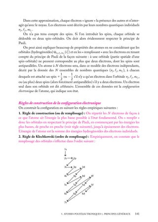 Dans cette approximation, chaque électron « ignore » la présence des autres et n’interagit qu’avec le noyau. Les électrons sont décrits par leurs nombres quantiques individuels
nj , j , m j .
On n’a pas tenu compte des spins. Si l’on introduit les spins, chaque orbitale se
dédouble en deux spin-orbitales. On doit alors évidemment respecter le principe de
Pauli.
On peut ainsi expliquer beaucoup de propriétés des atomes en ne considérant que les
orbitales (hydrogénoïdes) cnj , j ,m j ( rj ) et en les « remplissant » avec les électrons en tenant
compte du principe de Pauli de la façon suivante : à une orbitale (partie spatiale d’une
spin-orbitale) ne peuvent correspondre au plus que deux électrons, dont les spins sont
antiparallèles. Un atome à N électrons sera, dans ce modèle des électrons indépendants,
décrit par la donnée des N ensembles de nombres quantiques (nj , j , m j ), à chacun
1
1
desquels est attaché un spin 1 ou − s’il n’y a qu’un électron dans l’orbitale nj , j , m j ,
2
2
ou (au plus) deux spins (alors forcément antiparallèles) s’il y a deux électrons. Un électron
seul dans son orbitale est dit célibataire. L’ensemble de ces données est la conﬁguration
électronique de l’atome, qui indique son état.

Règles de construction de la conﬁguration électronique
On construit la conﬁguration en suivant les règles empiriques suivantes :
1. Règle de construction (ou de remplissage) : On répartit les N électrons de façon à
ce que l’atome ait l’énergie la plus basse possible à l’état fondamental. On « remplit »
donc les orbitales en respectant le principe de Pauli, en commençant par les énergies les
plus basses, de proche en proche (voir règle suivante), jusqu’à épuisement des électrons.
L’énergie de l’atome est la somme des énergies hydrogénoïdes des électrons individuels.
2. Règle de Klechkowski (ordre de remplissage) : Empiriquement, on constate que le
remplissage des orbitales s’effectue dans l’ordre suivant :
1s

2s

2p

3s

3p

3d

4s

4p

4d

4f

5s

5p

5d

5f

6s

6p

6d

7s

5. ATOMES POLYÉLECTRONIQUES 1. PRINCIPES GÉNÉRAUX

141

 