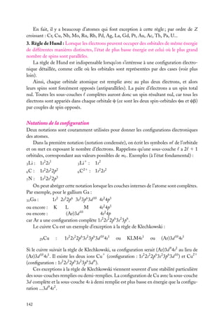 En fait, il y a beaucoup d’atomes qui font exception à cette règle ; par ordre de Z
croissant : Cr, Cu, Nb, Mo, Ru, Rh, Pd, Ag, La, Gd, Pt, Au, Ac, Th, Pa, U...
3. Règle de Hund : Lorsque les électrons peuvent occuper des orbitales de même énergie
de différentes manières distinctes, l’état de plus basse énergie est celui où le plus grand
nombre de spins sont parallèles.
La règle de Hund est indispensable lorsqu’on s’intéresse à une conﬁguration électronique détaillée, comme celle où les orbitales sont représentées par des cases (voir plus
loin).
Ainsi, chaque orbitale atomique est remplie avec au plus deux électrons, et alors
leurs spins sont forcément opposés (antiparallèles). La paire d’électrons a un spin total
nul. Toutes les sous-couches complètes auront donc un spin résultant nul, car tous les
électrons sont appariés dans chaque orbitale c (ce sont les deux spin-orbitales ca et cb)
par couples de spin opposés.

Notations de la conﬁguration
Deux notations sont couramment utilisées pour donner les conﬁgurations électroniques
des atomes.
Dans la première notation (notation condensée), on écrit les symboles n de l’orbitale
et on met en exposant le nombre d’électrons. Rappelons qu’une sous-couche a 2 1 1
orbitales, correspondant aux valeurs possibles de m . Exemples (à l’état fondamental) :
3 Li

: 1s2 2s1

6C

:

1s2

1
3 Li

1s2 2s2 2p2

:

21
6C

: 1s2 2s2

: 1s2 2s2 2p3
On peut abréger cette notation lorsque les couches internes de l’atome sont complètes.
Par exemple, pour le gallium Ga :
7N

31 Ga

1s2 2s2 2p6 3s2 3p6 3d 10 4s2 4p1

:

ou encore : K
L
M
4s2 4p1
10
ou encore :
(Ar)3d
4s2 4p
car Ar a une conﬁguration complète 1s2 2s2 2p6 3s2 3p6 .
Le cuivre Cu est un exemple d’exception à la règle de Klechkowski :
29 Cu

:

1s2 2s2 2p6 3s2 3p6 3d 10 4s1

ou

KLM4s1

ou

(Ar)3d 10 4s1

Si le cuivre suivait la règle de Klechkowski, sa conﬁguration serait (Ar)3d 9 4s2 au lieu de
(Ar)3d 10 4s1 . Il existe les deux ions Cu1 (conﬁguration : 1s2 2s2 2p6 3s2 3p6 3d 10 ) et Cu21
(conﬁguration : 1s2 2s2 2p6 3s2 3p6 3d 9 ).
Ces exceptions à la règle de Klechkowski viennent souvent d’une stabilité particulière
des sous-couches remplies ou demi-remplies. La conﬁguration de Cu avec la sous-couche
3d complète et la sous-couche 4s à demi remplie est plus basse en énergie que la conﬁguration ...3d 9 4s2 .
142

 