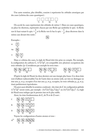 Une autre notation, plus détaillée, consiste à représenter les orbitales atomiques par
des cases (schéma des cases quantiques) :
1s

2s

2p

3s

On accole les cases représentant des orbitales de même . Dans ces cases quantiques,
on place les électrons, représentés chacun par une ﬂèche qui symbolise le spin : la ﬂèche
1
1
vers le haut notant le spin 1 et la ﬂèche vers le bas le spin − , deux électrons dans la
2
2
même case devant être notés :
Exemples :
H
1s

He
1s
Li
1s

2s

Dans ce schéma des cases, la règle de Hund doit être prise en compte. Par exemple,
la conﬁguration du carbone C, 1s2 2s2 2p2 , est compatible avec plusieurs occupations des
trois orbitales 2p. Considérons par exemple les trois états :
1s

2s

2p

1s

2s

2p

1s

2s

2p

D’après la règle de Hund, les deux derniers ont une énergie plus basse. Ces deux états
sont d’ailleurs indiscernables l’un de l’autre dans un atome isolé, car rien ne distingue un
état avec px et pz occupées d’un état avec px et py occupées, les trois orbitales px , py et pz
étant parfaitement équivalentes.
On peut aussi détailler la notation condensée : des états du C de conﬁguration globale
1s2 2s2 2p2 seront notés, par exemple : (1s)2 (2s)2 (2px )1 (2py )1 ou (1s)2 (2s)2 (2px )2 . La règle
de Hund nous indique que le premier état est le plus stable.
Ainsi, les états fondamentaux de C, de N et de O sont :
C

1s

2s

2p

1s

2s

2p

1s

2s

2p

N
O

Voyons les conﬁgurations d’autres atomes et ions :
O

2−

1s

2s

2p

5. ATOMES POLYÉLECTRONIQUES 1. PRINCIPES GÉNÉRAUX

143

 
