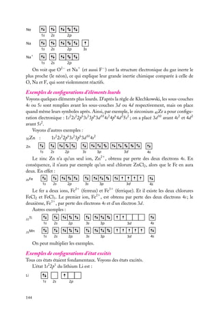 Ne
1s

2s

2p

1s

2s

2p

1s

2s

Na
3s

Na +
2p
2−

On voit que O et Na1 (et aussi F− ) ont la structure électronique du gaz inerte le
plus proche (le néon), ce qui explique leur grande inertie chimique comparée à celle de
O, Na et F, qui sont violemment réactifs.

Exemples de conﬁgurations d’éléments lourds
Voyons quelques éléments plus lourds. D’après la règle de Klechkowski, les sous-couches
4s ou 5s sont remplies avant les sous-couches 3d ou 4d respectivement, mais on place
quand même leurs symboles après. Ainsi, par exemple, le zirconium 40 Zr a pour conﬁguration électronique : 1s2 2s2 2p6 3s2 3p6 3d 10 4s2 4p6 4d 2 5s2 ; on a placé 3d 10 avant 4s2 et 4d 2
avant 5s2 .
Voyons d’autres exemples :
:

1s2 2s2 2p6 3s2 3p6 3d 10 4s2

1s

30 Zn

2s

Zn
2p

3s

3p

3d

4s

21

Le zinc Zn n’a qu’un seul ion, Zn , obtenu par perte des deux électrons 4s. En
conséquence, il n’aura par exemple qu’un seul chlorure ZnCl2 , alors que le Fe en aura
deux. En effet :
26 Fe

1s

2s

2p

3s

3p

21

3d

4s

31

Le fer a deux ions, Fe (ferreux) et Fe (ferrique). Et il existe les deux chlorures
FeCl2 et FeCl3 . Le premier ion, Fe21 , est obtenu par perte des deux électrons 4s ; le
deuxième, Fe31 , par perte des électrons 4s et d’un électron 3d.
Autres exemples :
22 Ti

1s

2s

2p

3s

3p

3d

4s

1s

2s

2p

3s

3p

3d

4s

25 Mn

On peut multiplier les exemples.

Exemples de conﬁgurations d’état excités
Tous ces états étaient fondamentaux. Voyons des états excités.
L’état 1s2 2p1 du lithium Li est :
Li

1s

144

2s

2p

 