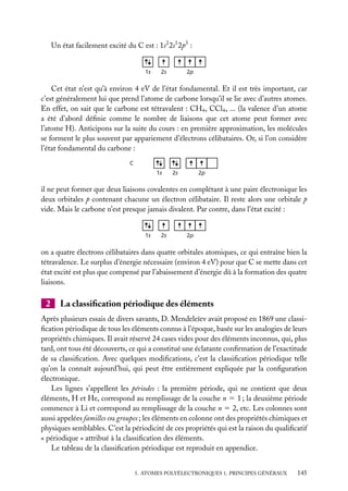 Un état facilement excité du C est : 1s2 2s1 2p3 :

1s

2s

2p

Cet état n’est qu’à environ 4 eV de l’état fondamental. Et il est très important, car
c’est généralement lui que prend l’atome de carbone lorsqu’il se lie avec d’autres atomes.
En effet, on sait que le carbone est tétravalent : CH4 , CCl4 , ... (la valence d’un atome
a été d’abord déﬁnie comme le nombre de liaisons que cet atome peut former avec
l’atome H). Anticipons sur la suite du cours : en première approximation, les molécules
se forment le plus souvent par appariement d’électrons célibataires. Or, si l’on considère
l’état fondamental du carbone :
C

1s

2s

2p

il ne peut former que deux liaisons covalentes en complétant à une paire électronique les
deux orbitales p contenant chacune un électron célibataire. Il reste alors une orbitale p
vide. Mais le carbone n’est presque jamais divalent. Par contre, dans l’état excité :

1s

2s

2p

on a quatre électrons célibataires dans quatre orbitales atomiques, ce qui entraîne bien la
tétravalence. Le surplus d’énergie nécessaire (environ 4 eV) pour que C se mette dans cet
état excité est plus que compensé par l’abaissement d’énergie dû à la formation des quatre
liaisons.

2

La classiﬁcation périodique des éléments

Après plusieurs essais de divers savants, D. Mendeleïev avait proposé en 1869 une classiﬁcation périodique de tous les éléments connus à l’époque, basée sur les analogies de leurs
propriétés chimiques. Il avait réservé 24 cases vides pour des éléments inconnus, qui, plus
tard, ont tous été découverts, ce qui a constitué une éclatante conﬁrmation de l’exactitude
de sa classiﬁcation. Avec quelques modiﬁcations, c’est la classiﬁcation périodique telle
qu’on la connaît aujourd’hui, qui peut être entièrement expliquée par la conﬁguration
électronique.
Les lignes s’appellent les périodes : la première période, qui ne contient que deux
éléments, H et He, correspond au remplissage de la couche n 5 1 ; la deuxième période
commence à Li et correspond au remplissage de la couche n 5 2, etc. Les colonnes sont
aussi appelées familles ou groupes ; les éléments en colonne ont des propriétés chimiques et
physiques semblables. C’est la périodicité de ces propriétés qui est la raison du qualiﬁcatif
« périodique » attribué à la classiﬁcation des éléments.
Le tableau de la classiﬁcation périodique est reproduit en appendice.
5. ATOMES POLYÉLECTRONIQUES 1. PRINCIPES GÉNÉRAUX

145

 