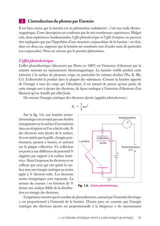 2

L’introduction du photon par Einstein

Il est bien connu que la lumière est un phénomène ondulatoire : c’est une onde électromagnétique. Cette description est conﬁrmée par de très nombreuses expériences. Malgré
cela, deux expériences fondamentales, l’effet photoélectrique et l’effet Compton, ne peuvent
être expliquées que par l’hypothèse d’une structure corpusculaire de la lumière : on doit,
dans ces deux cas, supposer que la lumière est constituée non d’ondes mais de particules
(ou corpuscules). Nous ne verrons que le premier phénomène.

L’effet photoélectrique
L’effet photoélectrique (découvert par Hertz en 1887) est l’émission d’électrons par la
matière recevant un rayonnement électromagnétique. La lumière visible produit cette
émission à la surface de plusieurs corps, en particulier les métaux alcalins (Na, K, Rb,
Cs). L’ultraviolet la produit dans la plupart des substances. Comme la lumière apporte
de l’énergie à tous les corps qui l’absorbent, il est naturel de penser qu’une partie de
cette énergie sert à éjecter des électrons, de façon analogue à l’émission d’électrons d’un
ﬁlament qu’on chauffe par effet Joule.
On mesure l’énergie cinétique des électrons éjectés (appelés photoélectrons) :
Ec 5

1 2
mv
2

Sur la ﬁg. 1.6, une lumière monoAmpèremètre
chromatique est envoyée par une fenêtre
transparente sur la surface d’un matériau
dans un récipient où l’on a fait le vide. Si
des électrons sont éjectés de la surface,
ils sont attirés par la grille, chargée posiCollecteur
Lumière
tivement, passent à travers, et arrivent
Grille
–
sur la plaque collectrice. Ce collecteur
Potentiomètre
( ) +
est porté à une différence de potentiel V
+
négative par rapport à la surface émet–
trice. Ainsi il repousse les électrons et ne
collecte que ceux qui ont quitté la surface avec une énergie cinétique au moins
égale à V électron-volts. Les électrons
moins énergétiques sont repoussés. La
mesure du courant i en fonction de V
Fig. 1.6. Cellule photoélectrique.
donne une analyse ﬁdèle de la distribution en énergie des électrons.
L’expérience montre que le nombre de photoélectrons, mesuré par l’intensité électrique
i, est proportionnel à l’intensité de la lumière. D’autre part, on constate que l’énergie
cinétique des électrons éjectés est proportionnelle à la fréquence n du rayonnement
1. LA THÉORIE ATOMIQUE AVANT LA MÉCANIQUE QUANTIQUE

15

 