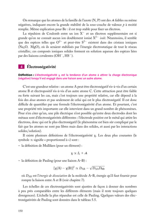 On remarque que les atomes de la famille de l’azote (N, P) ont des A faibles ou même
négatives, indiquant encore la grande stabilité de la sous-couche de valence p à moitié
remplie. Même explication pour Be : il est trop stable pour ﬁxer un électron.
La répulsion de Coulomb entre un ion X− et un électron supplémentaire est si
grande qu’on ne connaît aucun ion doublement ionisé X2− isolé. Néanmoins, il semble
que des espèces telles que O2− et peut-être S2− existent dans des cristaux ioniques
(Na2 O, MgO), où ils seraient stabilisés par l’énergie électrostatique de tout le réseau
cristallin ; ces composés ioniques solides forment en solution aqueuse des espèces liées
par des liaisons covalentes (OH− , HS− ).

4

Électronégativité

Déﬁnition : L’électronégativité x est la tendance d’un atome à attirer la charge électronique
(négative) lorsqu’il est engagé dans une liaison avec un autre atome.

C’est une grandeur relative : un atome A peut être électronégatif vis-à-vis d’un certain
atome B et électropositif vis-à-vis d’un autre atome C. Cette attraction peut être faible
ou forte suivant les cas, mais c’est toujours une propriété relative, car elle dépend à la
fois des deux atomes et pas seulement de celui qui est le plus électronégatif. Il est donc
difﬁcile de quantiﬁer par une formule l’électronégativité d’un atome. Et pourtant, c’est
une propriété très importante car elle intervient dans un grand nombre de phénomènes.
Pour n’en citer qu’un, une pile électrique n’est possible qu’entre deux électrodes dont les
métaux sont d’électronégativités différentes : l’électrode positive est le métal qui attire les
électrons, donc qui est le plus électronégatif (le phénomène est bien sûr compliqué par le
fait que les atomes ne sont pas libres mais dans des solides, et aussi par les interactions
solides/solution).
Il existe plusieurs déﬁnitions de l’électronégativité x. Les deux plus courantes (le
symbole ∝ signiﬁe « proportionnel à ») sont :
– la déﬁnition de Mulliken (pour un élément) :
x ∝ I1 1 A
– la déﬁnition de Pauling (pour une liaison A–B) :
[x(A) − x(B)]2 ∝ DAB −

√

DAA DBB

où DAB est l’énergie de dissociation de la molécule A–B, énergie qu’il faut fournir pour
rompre la liaison entre A et B (voir chapitre 7).
Les échelles de ces électronégativités sont ajustées de façon à donner des nombres
à peu près comparables entre les différents éléments (mais il reste toujours quelques
divergences). L’échelle la plus répandue est celle de Pauling. Quelques valeurs des électronégativités de Pauling sont données dans le tableau 5.5.
150

 