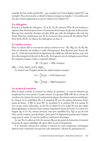 mutuelle de l’ion alcalin positif (Na1 , par exemple) avec l’ion halogène négatif (Cl− par
exemple). Nous verrons plus en détail les liaisons ioniques au chapitre 7. Ces solides sont
tous des cristaux appartenant au système cubique (voir chapitre 11).

Les chalcogènes
Passons à la famille des chalcogènes : O, S, Se, Te, Po (colonne VIA). Ils ont tendance à
capturer deux électrons pour arriver à la structure électronique du gaz rare le plus proche.
Bien que leur réactivité chimique soit plus faible que celle des halogènes, elle reste très
élevée. Dans leur combinaison avec H, ils s’unissent à deux atomes H. On obtient H2 O,
H2 S, H2 Se, H2 Te. La valence des chalcogènes est donc 2.

Les alcalino-terreux
Dans la colonne IIA se trouvent les métaux alcalino-terreux : Be, Mg, Ca, Sr, Ba, Ra.
Tous ces éléments ont tendance à céder chimiquement deux électrons pour donner des
ions 21. Cette électropositivité est légèrement plus faible que celle des alcalins, mais croît
(leur électronégativité décroît) du Be au Ba. Ils réagissent avec les halogènes pour former
des composés ioniques solides, en général cubiques :
M 1 X2 (gaz) → MX2 (ionique)
MX2 5 CaF2 , BeCl2 , CaCl2 , MgF2 ...
La réaction avec l’oxygène donne des oxydes basiques ioniques :
1
Ca 1 O2 (g) → CaO (chaux vive)
2
1
Mg 1 O2 (g) → MgO (magnésie)
2

Les métaux de transition
Dans la partie centrale se trouvent les métaux de transition : ce sont les éléments qui
remplissent leur sous-couche d la plus externe. Les groupes IIIB à IB (de la colonne du
scandium à la colonne du cuivre) contiennent la plupart des métaux usuels en métallurgie.
Le chrome Cr, le molybdène Mo et le tungstène W sont des métaux réfractaires (hauts
points de fusion : 3 300 ◦ C pour W). Le vanadium V, le niobium Nb et le tantale Ta
sont un peu moins réfractaires. Le fer Fe, le cobalt Co et le nickel Ni sont des solides
ferromagnétiques en dessous d’une certaine température (point de Curie). Le cuivre Cu,
l’argent Ag et l’or Au, métaux précieux, assez peu oxydables (Cu, Ag) ou pas du tout
(Au), ont des couleurs caractéristiques : jaune pour l’or, légèrement jaunâtre pour l’argent,
rouge pour le cuivre. Ce sont les meilleurs conducteurs électriques.
Le zinc Zn, le cadmium Cd et le mercure Hg ont des points de fusion bas et émettent
beaucoup de vapeur métallique dès qu’on élève un peu la température.
À la charnière métaux/non métaux se trouvent les semi-conducteurs intrinsèques
(dont la semi-conduction n’est pas due à des impuretés) : silicium Si, germanium Ge.
5. ATOMES POLYÉLECTRONIQUES 1. PRINCIPES GÉNÉRAUX

153

 