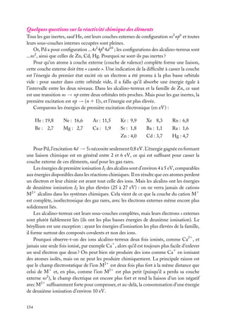 Quelques questions sur la réactivité chimique des éléments
Tous les gaz inertes, sauf He, ont leurs couches externes de conﬁguration ns2 np6 et toutes
leurs sous-couches internes occupées sont pleines.
Or, Pd a pour conﬁguration ...4s2 4p6 4d 10 ; les conﬁgurations des alcalino-terreux sont
...ns2 , ainsi que celles de Zn, Cd, Hg. Pourquoi ne sont-ils pas inertes ?
Pour qu’un atome à couche externe (couche de valence) complète forme une liaison,
cette couche externe doit être « cassée ». Une indication de la difﬁculté à casser la couche
est l’énergie du premier état excité où un électron a été promu à la plus basse orbitale
vide : pour sauter dans cette orbitale vide, il a fallu qu’il absorbe une énergie égale à
l’intervalle entre les deux niveaux. Dans les alcalino-terreux et la famille de Zn, ce saut
est une transition ns → np entre deux orbitales très proches. Mais pour les gaz inertes, la
première excitation est np → (n 1 1)s, et l’énergie est plus élevée.
Comparons les énergies de première excitation électronique (en eV) :
He : 19,8

Ne : 16,6

Ar : 11,5

Kr : 9,9

Xe 8,3

Rn : 6,8

Be : 2,7

Mg : 2,7

Ca : 1,9

Sr : 1,8

Ba : 1,1

Ra : 1,6

Zn : 4,0

Cd : 3,7

Hg : 4,7

Pour Pd, l’excitation 4d → 5s nécessite seulement 0,8 eV. L’énergie gagnée en formant
une liaison chimique est en général entre 2 et 6 eV, ce qui est sufﬁsant pour casser la
couche externe de ces éléments, sauf pour les gaz rares.
Les énergies de première ionisation I1 des alcalins sont d’environ 4 à 5 eV, comparables
aux énergies disponibles dans les réactions chimiques. Il en résulte que ces atomes perdent
un électron et leur chimie est avant tout celle des ions. Mais les alcalins ont les énergies
de deuxième ionisation I2 les plus élevées (25 à 27 eV) : on ne verra jamais de cations
M21 alcalins dans les systèmes chimiques. Cela vient de ce que la couche du cation M1
est complète, isoélectronique des gaz rares, avec les électrons externes même encore plus
solidement liés.
Les alcalino-terreux ont leurs sous-couches complètes, mais leurs électrons s externes
sont plutôt faiblement liés (ils ont les plus basses énergies de deuxième ionisation). Le
béryllium est une exception : ayant les énergies d’ionisation les plus élevées de la famille,
il forme surtout des composés covalents et non des ions.
Pourquoi observe-t-on des ions alcalino-terreux deux fois ionisés, comme Ca21 , et
jamais une seule fois ionisé, par exemple Ca1 , alors qu’il est toujours plus facile d’enlever
un seul électron que deux ? On peut bien sûr produire des ions comme Ca1 en ionisant
des atomes isolés, mais on ne peut les produire chimiquement. La principale raison est
que le champ électrostatique de l’ion M21 est deux fois plus fort à la même distance que
celui de M1 et, en plus, comme l’ion M21 est plus petit (puisqu’il a perdu sa couche
externe ns2 ), le champ électrique est encore plus fort et rend la liaison d’un ion négatif
avec M21 sufﬁsamment forte pour compenser, et au-delà, la consommation d’une énergie
de deuxième ionisation d’environ 10 eV.
154

 