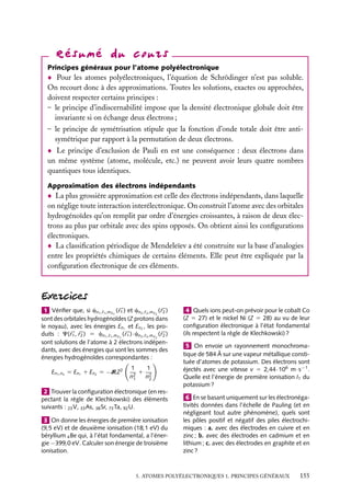 Principes généraux pour l’atome polyélectronique

Pour les atomes polyélectroniques, l’équation de Schrödinger n’est pas soluble.
On recourt donc à des approximations. Toutes les solutions, exactes ou approchées,
doivent respecter certains principes :
– le principe d’indiscernabilité impose que la densité électronique globale doit être
invariante si on échange deux électrons ;
– le principe de symétrisation stipule que la fonction d’onde totale doit être antisymétrique par rapport à la permutation de deux électrons.
Le principe d’exclusion de Pauli en est une conséquence : deux électrons dans
un même système (atome, molécule, etc.) ne peuvent avoir leurs quatre nombres
quantiques tous identiques.
Approximation des électrons indépendants

La plus grossière approximation est celle des électrons indépendants, dans laquelle
on néglige toute interaction interélectronique. On construit l’atome avec des orbitales
hydrogénoïdes qu’on remplit par ordre d’énergies croissantes, à raison de deux électrons au plus par orbitale avec des spins opposés. On obtient ainsi les conﬁgurations
électroniques.
La classiﬁcation périodique de Mendeleïev a été construite sur la base d’analogies
entre les propriétés chimiques de certains éléments. Elle peut être expliquée par la
conﬁguration électronique de ces éléments.

1 Vériﬁer que, si cn1 , 1 ,m 1 ( r1 ) et cn2 , 2 ,m 2 ( r2 )
sont des orbitales hydrogénoïdes (Z protons dans
le noyau), avec les énergies En1 et En2 , les produits : C( r1 , r2 ) 5 cn1 , 1 ,m 1 ( r1 ) · cn2 , 2 ,m 2 ( r2 )
sont solutions de l’atome à 2 électrons indépendants, avec des énergies qui sont les sommes des
énergies hydrogénoïdes correspondantes :
En1 ,n2 5 En1 1 En2 5 −RZ2

1
1
1 2
n2
n2
1

2 Trouver la conﬁguration électronique (en respectant la règle de Klechkowski) des éléments
suivants : 23 V, 33 As, 38 Sr, 73 Ta, 92 U.
3 On donne les énergies de première ionisation
(9,5 eV) et de deuxième ionisation (18,1 eV) du
béryllium 4 Be qui, à l’état fondamental, a l’énergie −399,0 eV. Calculer son énergie de troisième
ionisation.

4 Quels ions peut-on prévoir pour le cobalt Co
(Z 5 27) et le nickel Ni (Z 5 28) au vu de leur
conﬁguration électronique à l’état fondamental
(ils respectent la règle de Klechkowski) ?
5 On envoie un rayonnement monochromatique de 584 Å sur une vapeur métallique constituée d’atomes de potassium. Des électrons sont
éjectés avec une vitesse v 5 2,44 · 106 m · s−1 .
Quelle est l’énergie de première ionisation I1 du
potassium ?
6 En se basant uniquement sur les électronégativités données dans l’échelle de Pauling (et en
négligeant tout autre phénomène), quels sont
les pôles positif et négatif des piles électrochimiques : a. avec des électrodes en cuivre et en
zinc ; b. avec des électrodes en cadmium et en
lithium ; c. avec des électrodes en graphite et en
zinc ?

5. ATOMES POLYÉLECTRONIQUES 1. PRINCIPES GÉNÉRAUX

155

 