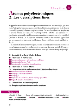 C h a p i t r e

6

Atomes polyélectroniques

2. Les descriptions ﬁnes

L’approximation des électrons indépendants modèle est un modèle simple, qui permet d’interpréter de nombreuses propriétés chimiques des éléments. Mais il reste
un modèle grossier de l’atome polyélectronique. On peut l’améliorer en remplaçant
le champ attractif du noyau par un champ central « effectif » qui contient l’attraction du noyau et la répulsion moyenne des électrons autres que celui considéré
(modèle de Slater). On va plus loin encore en calculant des solutions approchées
par approximations successives (méthode du champ « self-consistent » de HartreeFock).
Les interactions interélectroniques peuvent ensuite être réintroduites comme des
perturbations : ce sont les couplages spin-orbites, qui lèvent en partie la dégénérescence des niveaux, celle-ci n’étant totalement levée que dans un champ magnétique.
6.1 Le modèle de la charge effective de Slater
6.2 ∗ Le modèle de Hartree-Fock
1
2
3

La méthode du champ « self-consistent » de Hartree
La méthode de Hartree-Fock
La méthode des interactions de conﬁgurations

6.3 ∗ Le modèle de Thomas et Fermi
6.4 ∗ La prise en compte qualitative des interactions interélectroniques
1
2
3
4
5

Interactions électrons-électrons
Couplage LS (Russell-Saunders)
Couplage jj
Expression du hamiltonien dans le couplage spin-orbite
Règles de sélection des transitions

6.5 ∗ L’atome dans un champ magnétique
6.6 Énergies expérimentales des orbitales atomiques

Mots-clés
• Modèle de Slater

Fock

• Champ self-consistent (auto-cohérent)

• Effet Zeeman

scopie photoélectronique

156

• Termes

• Modèle de Hartree-

• Couplage spin-orbite (LS , jj )

• Spectro-

 