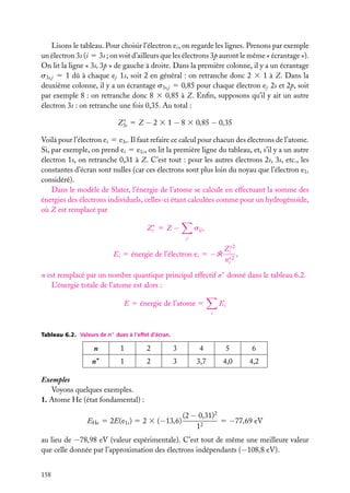 Lisons le tableau. Pour choisir l’électron ei , on regarde les lignes. Prenons par exemple
un électron 3s (i 5 3s ; on voit d’ailleurs que les électrons 3p auront le même « écrantage »).
On lit la ligne « 3s, 3p » de gauche à droite. Dans la première colonne, il y a un écrantage
s3s,j 5 1 dû à chaque ej 1s, soit 2 en général : on retranche donc 2 3 1 à Z. Dans la
deuxième colonne, il y a un écrantage s3s,j 5 0,85 pour chaque électron ej 2s et 2p, soit
par exemple 8 : on retranche donc 8 3 0,85 à Z. Enﬁn, supposons qu’il y ait un autre
électron 3s : on retranche une fois 0,35. Au total :
∗
Z3s 5 Z − 2 3 1 − 8 3 0,85 − 0,35

Voilà pour l’électron ei 5 e3s . Il faut refaire ce calcul pour chacun des électrons de l’atome.
Si, par exemple, on prend ei 5 e1s , on lit la première ligne du tableau, et, s’il y a un autre
électron 1s, on retranche 0,31 à Z. C’est tout : pour les autres électrons 2s, 3s, etc., les
constantes d’écran sont nulles (car ces électrons sont plus loin du noyau que l’électron e1s
considéré).
Dans le modèle de Slater, l’énergie de l’atome se calcule en effectuant la somme des
énergies des électrons individuels, celles-ci étant calculées comme pour un hydrogénoïde,
où Z est remplacé par
Zi∗ 5 Z −

sij ,
j

Ei 5 énergie de l’électron ei 5 −R

Zi∗2
,
∗
ni 2

n est remplacé par un nombre quantique principal effectif n∗ donné dans le tableau 6.2.
L’énergie totale de l’atome est alors :
E 5 énergie de l’atome 5

Ei
i

Tableau 6.2. Valeurs de n∗ dues à l’effet d’écran.

n

1

2

3

4

5

6

n∗

1

2

3

3,7

4,0

4,2

Exemples
Voyons quelques exemples.
1. Atome He (état fondamental) :
EHe 5 2E(e1s ) 5 2 3 (−13,6)

(2 − 0,31)2
5 −77,69 eV
12

au lieu de −78,98 eV (valeur expérimentale). C’est tout de même une meilleure valeur
que celle donnée par l’approximation des électrons indépendants (−108,8 eV).
158

 
