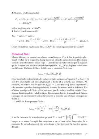 2. Atome Li (état fondamental) :
ELi 5 2E(e1s ) 1 E(e2s ) 5 2 3 (−13,6)
5 −202,6 eV

(3 − 0,31)2
(3 − 2 3 0,85)2
1 (−13,6)
12
22

(valeur expérimentale : −203 eV)
3. Ion Li− (état fondamental) :
ELi− 5 2E(e1s ) 1 2E(e2s )
5 2 3 (−13,6)

(3 − 0,31)2
(3 − 2 3 0,85 − 0,35)2
1 2 3 (−13,6)
5 −203,0 eV.
2
1
22

On en tire l’afﬁnité électronique de Li : 0,4 eV. La valeur expérimentale est 0,62 eV.

Orbitales de Slater
Chaque électron est soumis à un champ central isotrope (c’est-à-dire à symétrie sphérique), produit par le noyau et le champ moyen dû à tous les autres électrons. On est ainsi
ramené à une interaction « à deux corps ». Les orbitales de Slater ont une partie angulaire
qui est la même que pour une orbitale hydrogénoïde : Y ,m (u, w) ; la partie radiale seule
est différente. L’orbitale de Slater de l’électron ei considéré s’écrit donc :
un,

,m

s
5 Rn, (r)Y

,m

(u, w)

Dans les orbitales hydrogénoïdes, les surfaces nodales angulaires, d’équation Y ,m (u, w) 5 0,
sont très importantes car elles déterminent la forme et la symétrie des orbitales. Au
contraire, les surfaces nodales radiales Rn, (r) 5 0 sont beaucoup moins importantes ;
elles assurent cependant l’orthogonalité des orbitales de même et de n différents. Les
orbitales atomiques de Slater n’ont justement pas de surfaces nodales radiales. Cette
absence d’orthogonalité « radiale » n’a pas d’importance dans les futurs calculs de liaisons
chimiques où interviennent surtout la forme et la symétrie des orbitales atomiques de
même n.
Les OA de Slater peuvent s’écrire :
un,

,m

5Æ

r
a0

n∗ −1

exp −

Z∗ r
Y
a 0 n∗

,m

(u, w)
n11/2

Z∗
Æ est la constante de normalisation qui vaut Æ 5 (a0 )
2
[(2n)!]−1/2
n
lorsque n est entier. Lorsqu’il faut remplacer n par n∗ non entier, l’expression de la
constante de normalisation est plus compliquée et fait intervenir la fonction gamma
d’Euler.
−3/2

6. ATOMES POLYÉLECTRONIQUES 2. LES DESCRIPTIONS FINES

159

 