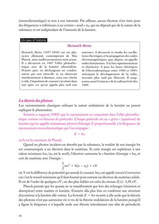 (monochromatique) et non à son intensité. Par ailleurs, aucun électron n’est émis pour
des fréquences n inférieures à un certain « seuil » n0 , qui ne dépend que de la nature de la
substance et est indépendant de l’intensité de la lumière.
Un peu d´histoire

Heinrich Hertz
Heinrich Hertz (1857-1894) est un physicien allemand, contemporain de Max
Planck, mais malheureusement mort jeune.
Il a découvert en 1887 l’effet photoélectrique avec de la lumière ultraviolette.
D’autre part, en déchargeant un condensateur par une étincelle et en observant
simultanément à distance, sous une cloche
à vide, l’impulsion de courant circulant dans
une spire (ce qu’on appela plus tard une

antenne), il découvrit et étudia les oscillations électriques et la propagation des ondes
électromagnétiques, que, depuis, on appelle
ondes hertziennes. À la fois expérimentateur
et théoricien, il posa les bases théoriques
de l’électrodynamique entre 1888 et 1889,
anticipant le développement de la radio,
inventée plus tard par Marconi. Il soupçonna aussi l’existence de la radioactivité dès
1888.

La théorie des photons
Les raisonnements classiques utilisant la nature ondulatoire de la lumière ne purent
expliquer le phénomène.
Einstein a supposé (1905) que le rayonnement se comportait dans l’effet photoélectrique comme un faisceau de particules. Chaque particule est un « grain » (quantum) de
lumière (qu’on appelle maintenant photon) d’énergie E proportionnelle à la fréquence du
rayonnement monochromatique qui l’accompagne :
E 5 hn
où h est la constante de Planck.
Quand un photon incident est absorbé par la substance, la totalité de son énergie hn
est communiquée à un électron dans le matériau. Si cette énergie est supérieure à une
valeur minimum hn0 (n0 est le seuil), l’électron surmonte la « barrière d’énergie » hn0 et
sort du matériau avec l’énergie :
1 2
mv 5 h(n − n0 ) 5 eV
2
où V est la différence de potentiel qui annule le courant. hn0 est appelé travail d’extraction
car c’est le travail minimum qu’il faut fournir pour extraire un électron du matériau solide.
Il est de l’ordre de quelques eV ; un des plus faibles est celui du césium (Cs) : 1,93 eV.
Planck pensait que les quanta ne se manifestaient que lors des échanges (émission et
absorption) entre matière et lumière. Einstein alla plus loin en conférant une structure
discontinue à la lumière elle-même. La formule E 5 hn montre à elle seule que la théorie
des photons n’est pas autonome vis-à-vis de la théorie ondulatoire de la lumière puisqu’il
y ﬁgure la fréquence n à laquelle seule une théorie introduisant une idée de périodicité
16

 
