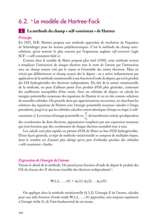 6.2. ∗ Le modèle de Hartree-Fock
1

La méthode du champ « self-consistent » de Hartree

Principe
En 1927, D.R. Hartree proposa une méthode approchée de résolution de l’équation
de Schrödinger pour les atomes polyélectroniques. C’est la méthode du champ autocohérent, qu’on nomme le plus souvent par l’expression anglaise self-consistent (sigle
SCF : « self-consistent ﬁeld »).
Comme dans le modèle de Slater proposé plus tard (1930), cette méthode revient
à remplacer l’interaction de chaque électron avec le reste de l’atome par l’interaction
avec un champ moyen créé par le noyau et l’ensemble des autres électrons. Mais on
n’écrit pas délibérément ce champ moyen dès le départ : on y arrive indirectement par
application de la méthode variationnelle à une fonction d’onde de départ, qui est le produit
des OA hydrogénoïdes des électrons indépendants. Du fait de la nature variationnelle
de la méthode, on peut d’ailleurs partir d’un produit d’OA plus générales, contenant
des coefﬁcients susceptibles d’être variés. Avec ces orbitales de départ, on calcule les
énergies potentielles moyennes des équations de Hartree et on en tire comme solutions
de nouvelles orbitales. On procède alors par approximations successives, en cherchant les
solutions des équations de Hartree avec l’énergie potentielle moyenne calculée à l’étape
précédente, jusqu’à ce que les orbitales calculées soient identiques d’étape en étape (« self1
consistent »). Les termes d’énergie potentielle en du hamiltonien initial, qui dépendent
rij
des coordonnées de deux électrons, apparaissent remplacés par une expression moyenne
qui n’est fonction que des coordonnées de chaque électron considéré tour à tour.
Les calculs sont plus rapides en partant d’OA de Slater au lieu d’OA hydrogénoïdes.
D’une façon générale, ce type de méthode variationnelle se compose de multiples étapes,
dont le nombre est d’autant plus abrégé qu’on part d’orbitales proches des orbitales
« self-consistent » ﬁnales.

Expression de l’énergie de l’atome
Voyons le détail de la méthode. On prend pour fonction d’onde de départ le produit des
OA de chacun des N électrons (modèle des électrons indépendants) :
C(1,2, . . . , N ) 5 c1 (1) · c2 (2) . . . cN (N )
On applique alors la méthode variationnelle (§ 3.2). L’énergie E de l’atome, calculée
pour une telle fonction d’onde totale C(1,2, . . . , N ) approchée, sera toujours supérieure
à l’énergie réelle E1 de l’état fondamental de cet atome.
160

 
