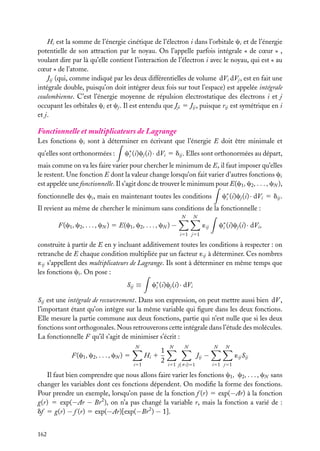 Hi est la somme de l’énergie cinétique de l’électron i dans l’orbitale ci et de l’énergie
potentielle de son attraction par le noyau. On l’appelle parfois intégrale « de cœur » ,
voulant dire par là qu’elle contient l’interaction de l’électron i avec le noyau, qui est « au
cœur » de l’atome.
Jij (qui, comme indiqué par les deux différentielles de volume dVi dVj , est en fait une
intégrale double, puisqu’on doit intégrer deux fois sur tout l’espace) est appelée intégrale
coulombienne. C’est l’énergie moyenne de répulsion électrostatique des électrons i et j
occupant les orbitales ci et cj . Il est entendu que Jji 5 Jij , puisque rij est symétrique en i
et j.

Fonctionnelle et multiplicateurs de Lagrange
Les fonctions ci sont à déterminer en écrivant que l’énergie E doit être minimale et
qu’elles sont orthonormées :

c∗ (i)cj (i) · dVi 5 dij . Elles sont orthonormées au départ,
i

mais comme on va les faire varier pour chercher le minimum de E, il faut imposer qu’elles
le restent. Une fonction E dont la valeur change lorsqu’on fait varier d’autres fonctions ci
est appelée une fonctionnelle. Il s’agit donc de trouver le minimum pour E(c1 , c2 , . . . , cN ),
c∗ (i)cj (i) · dVi 5 dij .
i

fonctionnelle des ci , mais en maintenant toutes les conditions

Il revient au même de chercher le minimum sans conditions de la fonctionnelle :
N

N

F(c1 , c2 , . . . , cN ) 5 E(c1 , c2 , . . . , cN ) −

c∗ (i)cj (i) · dVi ,
i

´ij
i51 j51

construite à partir de E en y incluant additivement toutes les conditions à respecter : on
retranche de E chaque condition multipliée par un facteur ´ij à déterminer. Ces nombres
´ij s’appellent des multiplicateurs de Lagrange. Ils sont à déterminer en même temps que
les fonctions ci . On pose :
Sij ≡

c∗ (i)cj (i) · dVi
i

Sij est une intégrale de recouvrement. Dans son expression, on peut mettre aussi bien dV ,
l’important étant qu’on intègre sur la même variable qui ﬁgure dans les deux fonctions.
Elle mesure la partie commune aux deux fonctions, partie qui n’est nulle que si les deux
fonctions sont orthogonales. Nous retrouverons cette intégrale dans l’étude des molécules.
La fonctionnelle F qu’il s’agit de minimiser s’écrit :
N

F(c1 , c2 , . . . , cN ) 5

Hi 1
i51

1
2

N

N

N

N

Jij −
i51 j(ﬁi)51

´ij Sij
i51 j51

Il faut bien comprendre que nous allons faire varier les fonctions c1 , c2 , . . . , cN sans
changer les variables dont ces fonctions dépendent. On modiﬁe la forme des fonctions.
Pour prendre un exemple, lorsqu’on passe de la fonction f (r) 5 exp(−Ar) à la fonction
g(r) 5 exp(−Ar − Br 2 ), on n’a pas changé la variable r, mais la fonction a varié de :
df 5 g(r) − f (r) 5 exp(−Ar)[exp(−Br 2 ) − 1].
162

 