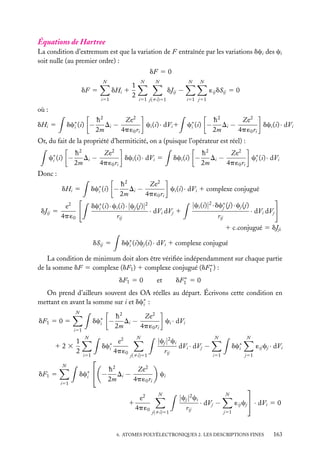 Équations de Hartree
La condition d’extremum est que la variation de F entraînée par les variations dci des ci
soit nulle (au premier ordre) :
dF 5 0
N

dHi 1

dF 5
i51

1
2

N

N

N

N

dJij −
i51 j(ﬁi)51

´ij dSij 5 0
i51 j51

où :
dc∗ (i) −
i

dHi 5

h2
Ze2
Di −
ci (i) · dVi 1
2m
4p ´0 ri

c∗ (i) −
i

h2
Ze2
Di −
dci (i) · dVi
2m
4p ´0 ri

Or, du fait de la propriété d’hermiticité, on a (puisque l’opérateur est réel) :
c∗ (i) −
i

h2
Ze2
Di −
dci (i) · dVi 5
2m
4p ´0 ri

dci (i) −

h2
Ze2
Di −
c∗ (i) · dVi
i
2m
4p ´0 ri

Donc :
h2
Ze2
Di −
ci (i) · dVi 1 complexe conjugué
2m
4p ´0 ri

dHi 5
dJij 5

dc∗ (i) −
i

e2
4p ´0

dc∗ (i) · ci (i) ·|cj (j)|2
i
· dVi dVj 1
rij

|ci (i)|2 · dc∗ (j) · cj (j)
j
· dVi dVj
rij
1 c.conjugué 5 dJji

dc∗ (i)cj (i) · dVi 1 complexe conjugué
i

dSij 5

La condition de minimum doit alors être vériﬁée indépendamment sur chaque partie
∗
de la somme dF 5 complexe (dF1 ) 1 complexe conjugué (dF1 ) :
dF1 5 0

et

∗
dF1 5 0

On prend d’ailleurs souvent des OA réelles au départ. Écrivons cette condition en
mettant en avant la somme sur i et dc∗ :
i
N

dc∗ −
i

dF1 5 0 5
i51

1
123
2
N

dF1 5
i51

N

dc∗
i
i51



dc∗  −
i

h2
Ze2
Di −
ci · dVi
2m
4p ´0 ri

e2
4p ´0

N

|cj |2 ci
dVi · dVj −
rij

j(ﬁi)51

h2
Ze2
Di −
2m
4p ´0 ri
e2
1
4p ´0

N

N

dc∗
i
i51

´ij cj · dVi
j51

ci
N

j(ﬁi)51

|cj |2 ci
· dVj −
rij

N


´ij cj  · dVi 5 0

j51

6. ATOMES POLYÉLECTRONIQUES 2. LES DESCRIPTIONS FINES

163

 