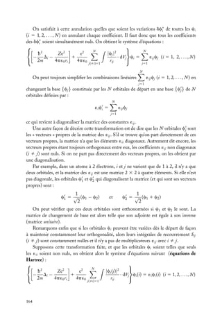 On satisfait à cette annulation quelles que soient les variations dc∗ de toutes les ci
i
(i 5 1, 2, . . . , N ) en annulant chaque coefﬁcient. Il faut donc que tous les coefﬁcients
des dc∗ soient simultanément nuls. On obtient le système d’équations :
i


N
N
 h2

|cj |2
e2
Ze2
− Di −
1
· dVj ci 5
´ij cj (i 5 1, 2, . . . , N )
 2m

4p ´0 ri
4p ´0
rij
j51

j(ﬁi)51

N

On peut toujours simpliﬁer les combinaisons linéaires

´ij cj (i 5 1, 2, . . . , N ) en
j51

changeant la base {cj } constituée par les N orbitales de départ en une base {cj } de N
orbitales déﬁnies par :
N

´i ci 5

´ij cj
j51

ce qui revient à diagonaliser la matrice des constantes ´ij .
Une autre façon de décrire cette transformation est de dire que les N orbitales cj sont
les « vecteurs » propres de la matrice des ´ij . S’il se trouve qu’on part directement de ces
vecteurs propres, la matrice n’a que les éléments ´ii diagonaux. Autrement dit encore, les
vecteurs propres étant toujours orthogonaux entre eux, les coefﬁcients ´ij non diagonaux
(i ﬁ j) sont nuls. Si on ne part pas directement des vecteurs propres, on les obtient par
une diagonalisation.
Par exemple, dans un atome à 2 électrons, i et j ne varient que de 1 à 2, il n’y a que
deux orbitales, et la matrice des ´ij est une matrice 2 3 2 à quatre éléments. Si elle n’est
pas diagonale, les orbitales c1 et c2 qui diagonalisent la matrice (et qui sont ses vecteurs
propres) sont :
1
c1 5 √ (c1 − c2 )
2

et

1
c2 5 √ (c1 1 c2 )
2

On peut vériﬁer que ces deux orbitales sont orthonormées si c1 et c2 le sont. La
matrice de changement de base est alors telle que son adjointe est égale à son inverse
(matrice unitaire).
Remarquons enﬁn que si les orbitales ci peuvent être variées dès le départ de façon
à maintenir constamment leur orthogonalité, alors leurs intégrales de recouvrement Sij
(i ﬁ j) sont constamment nulles et il n’y a pas de multiplicateurs ´ij avec i ﬁ j.
Supposons cette transformation faite, et que les orbitales ci soient telles que seuls
les ´ii soient non nuls, on obtient alors le système d’équations suivant (équations de
Hartree) :


N
 h2

2
2
|cj (j)|2
e
Ze
1
· dVj ci (i) 5 ´i ci (i) (i 5 1, 2, . . . , N )
− Di −
 2m

4p ´0 ri
4p ´0
rij
j(ﬁi)51

164

 