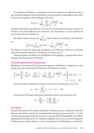 Les équations de Hartree, comportant à la fois des opérateurs de dérivation (Di ) et
des opérateurs intégraux (les fonctionnelles), sont des équations intégrodifférentielles. Elles
ont la forme d’équations de Schrödinger où le terme :
e2
4p ´0

Epe ( ri ) ≡

N

|cj (j)|2
· dVj
rij

j(ﬁi)51

remplace l’interaction entre électrons. Ce terme Epe est l’énergie d’interaction moyenne de
l’électron i avec l’ensemble des autres électrons (« Ep électronique »). Cette moyenne est
une fonctionnelle des orbitales cj .
e2
selon la fonction d’onde cj ( j) de l’électron j
En effet, la valeur moyenne de
4p ´0 rij
est :
|cj (j)|2
e2
e2
c∗ ( j)
cj ( j) dVj 5
· dVj
j
4p ´0 rij
4p ´0
rij
On intègre sur toutes les valeurs des coordonnées rj de l’électron j. Ensuite, en sommant
toutes les moyennes selon les N orbitales cj , on obtient Epe ( ri ).
Dans les équations de Hartree, le multiplicateur de Lagrange ´i apparaît alors comme
l’énergie d’un électron dans l’orbitale ci .

Nouvelle expression de l’énergie totale

Multiplions à gauche par c∗ (i) chacune des équations de Hartree, et intégrons sur tout
i
l’espace selon les coordonnées de l’électron i. On obtient le système :


N


2
2
2
2
|cj (j)|
e
h
Ze
− Di −
c∗ (i)
1
|· dVj ci (i) · dVi 5 ´i
i
 2m

4p ´0 ri
4p ´0
rij
j(ﬁi)51

(i 5 1, 2, . . . , N )
Avec les notations introduites ci-dessus, on trouve (voir expressions 6.1 et 6.2) :
N

´i 5 Hi 1

Jij

(i 5 1, 2, . . . , N )

j(ﬁi)51

L’expression de l’énergie totale peut maintenant s’écrire (voir expression 6.3) :
N

E5
i51

1
´i −
2

N

N

Jij
i51 j(ﬁi)51

Conclusion
Chacune des équations du système de Hartree ne dépend que des coordonnées d’un seul
électron, mais il faut connaître Epe qui dépend des fonctions inconnues cj ( j) ( j ﬁ i). On
procède donc par approximations successives en partant d’OA hydrogénoïdes ou de Slater
(approximation d’ordre zéro). On calcule les intégrales Hi et Jij et on résout les équations
de Hartree pour chaque électron i, comme des équations de Schrödinger à un électron.
6. ATOMES POLYÉLECTRONIQUES 2. LES DESCRIPTIONS FINES

165

 