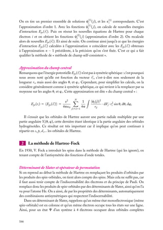 On en tire un premier ensemble de solutions c(1) ( j), et les ´(1) correspondants. C’est
i
j
l’approximation d’ordre 1. Avec les fonctions c(1) ( j), on calcule de nouvelles énergies
j
d’interaction Epe ( ri ). Puis on résout les nouvelles équations de Hartree pour chaque
électron i et on obtient les fonctions c(2) ( j) (approximation d’ordre 2). On recalcule
j
alors de nouvelles Epe ( ri ). Et ainsi de suite. On continue ainsi jusqu’à ce que les énergies
d’interaction Epe ( ri ) calculées à l’approximation n coïncident avec les Epe ( ri ) obtenues
à l’approximation n − 1 précédente, à la précision qu’on s’est ﬁxée. C’est ce qui a fait
qualiﬁer la méthode de « méthode de champ self-consistent ».

Approximation du champ central
Remarquons que l’énergie potentielle Epe ( ri ) n’est pas à symétrie sphérique : c’est pourquoi
nous avons noté qu’elle est fonction du vecteur ri , c’est-à-dire non seulement de la
longueur ri , mais aussi des angles ui et wi . Cependant, pour simpliﬁer les calculs, on la
considère généralement comme à symétrie sphérique, ce qui revient à la remplacer par sa
moyenne sur les angles ui et wi . Cette approximation est dite « du champ central » :
Epe (ri ) 5 Epe ( ri ) 5

e2
4p ´0

N

j(ﬁi)51

1
4p

|cj (j)|2
· dVj · ri2 sin ui dui dwi
rij

Il s’ensuit que les orbitales de Hartree auront une partie radiale multipliée par une
partie angulaire Yi (u, w), cette dernière étant identique à la partie angulaire des orbitales
hydrogénoïdes. Ce résultat est très important car il implique qu’on peut continuer à
répartir en s, p, d,... les orbitales de Hartree.

2

La méthode de Hartree-Fock

En 1930, V. Fock a introduit les spins dans la méthode de Hartree (qui les ignore), en
tenant compte de l’antisymétrie des fonctions d’onde totales.

Déterminant de Slater et opérateur de permutation
Si on reprend au début la méthode de Hartree en remplaçant les produits d’orbitales par
les produits des spin-orbitales, on tient alors compte des spins. Mais cela ne sufﬁt pas, car
il faut aussi tenir compte de l’indiscernabilité des électrons et du principe de Pauli. On
remplace donc les produits de spin-orbitales par des déterminants de Slater, ainsi qu’on l’a
vu pour l’atome He. On a ainsi, de par les propriétés des déterminants, automatiquement
des combinaisons antisymétriques qui respectent l’indiscernabilité.
Dans un déterminant de Slater, rappelons qu’un même état monoélectronique (même
spin-orbitale) est en colonne et qu’un même électron occupe tous les états sur une ligne.
Ainsi, pour un état C d’un système à 4 électrons occupant deux orbitales complètes
166

 