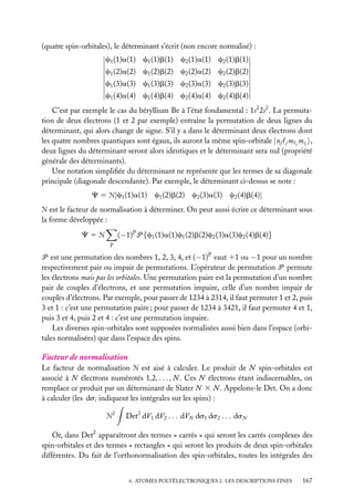 (quatre spin-orbitales), le déterminant s’écrit (non encore normalisé) :
c1 (1)a(1) c1 (1)b(1) c2 (1)a(1) c2 (1)b(1)
c1 (2)a(2) c1 (2)b(2) c2 (2)a(2) c2 (2)b(2)
c1 (3)a(3) c1 (3)b(3) c2 (3)a(3) c2 (3)b(3)
c1 (4)a(4) c1 (4)b(4) c2 (4)a(4) c2 (4)b(4)
C’est par exemple le cas du béryllium Be à l’état fondamental : 1s2 2s2 . La permutation de deux électrons (1 et 2 par exemple) entraîne la permutation de deux lignes du
déterminant, qui alors change de signe. S’il y a dans le déterminant deux électrons dont
les quatre nombres quantiques sont égaux, ils auront la même spin-orbitale |nj j m j msj ,
deux lignes du déterminant seront alors identiques et le déterminant sera nul (propriété
générale des déterminants).
Une notation simpliﬁée du déterminant ne représente que les termes de sa diagonale
principale (diagonale descendante). Par exemple, le déterminant ci-dessus se note :
C 5 Æ|c1 (1)a(1) c1 (2)b(2) c2 (3)a(3) c2 (4)b(4)|
Æ est le facteur de normalisation à déterminer. On peut aussi écrire ce déterminant sous
la forme développée :

(−1)P P {c1 (1)a(1)c1 (2)b(2)c2 (3)a(3)c2 (4)b(4)}

C5Æ
P

P est une permutation des nombres 1, 2, 3, 4, et (−1)P vaut 11 ou −1 pour un nombre
respectivement pair ou impair de permutations. L’opérateur de permutation P permute
les électrons mais pas les orbitales. Une permutation paire est la permutation d’un nombre
pair de couples d’électrons, et une permutation impaire, celle d’un nombre impair de
couples d’électrons. Par exemple, pour passer de 1234 à 2314, il faut permuter 1 et 2, puis
3 et 1 : c’est une permutation paire ; pour passer de 1234 à 3421, il faut permuter 4 et 1,
puis 3 et 4, puis 2 et 4 : c’est une permutation impaire.
Les diverses spin-orbitales sont supposées normalisées aussi bien dans l’espace (orbitales normalisées) que dans l’espace des spins.

Facteur de normalisation
Le facteur de normalisation Æ est aisé à calculer. Le produit de N spin-orbitales est
associé à N électrons numérotés 1,2, . . . , N . Ces N électrons étant indiscernables, on
remplace ce produit par un déterminant de Slater N 3 N . Appelons-le Det. On a donc
à calculer (les dsi indiquent les intégrales sur les spins) :
2

Æ

Det2 dV1 dV2 . . . dVN ds1 ds2 . . . dsN

Or, dans Det2 apparaîtront des termes « carrés » qui seront les carrés complexes des
spin-orbitales et des termes « rectangles » qui seront les produits de deux spin-orbitales
différentes. Du fait de l’orthonormalisation des spin-orbitales, toutes les intégrales des
6. ATOMES POLYÉLECTRONIQUES 2. LES DESCRIPTIONS FINES

167

 