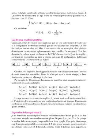 termes rectangles seront nulles et toutes les intégrales des termes carrés seront égales à 1.
Le nombre des termes carrés est égal à celui de toutes les permutations possibles des N
électrons : c’est N !. Donc :
Det2 dV1 dV2 . . . dVN ds1 ds2 . . . dsN 5 N !
On en déduit :
1
C( r1 , r2 , . . . , rN ) 5 √ Det
N!

Cas des sous-couches incomplètes
Cependant, l’état de l’atome n’est représenté par un seul déterminant de Slater que
si la conﬁguration électronique est telle que les sous-couches sont complètes. Le spin
électronique total est alors nul. Mais si une sous-couche est incomplète, alors plusieurs
déterminants, correspondant à plusieurs états, sont possibles. Par exemple, à l’état fondamental, le carbone a pour conﬁguration 1s2 2s2 2p2 ; la sous-couche 2p est incomplète ;
on trouve, en représentant 2p dans le schéma des cases, 15 conﬁgurations différentes,
correspondant à 15 déterminants de Slater :
etc.
1

2

3

4

5

6

7

Ces états sont dégénérés dans l’approximation des états indépendants et en l’absence
de toute interaction spin-orbite. Sinon, ils n’ont pas tous la même énergie, et l’état
fondamental correspond à l’énergie la plus basse.
Par exemple, les déterminants du premier, du quatrième et du cinquième état représentés sont, en notation abrégée :

|1s(1)a(1) 1s(2)b(2) 2s(3)a(3) 2s(4)b(4) 2px (5)a(5) 2px (6)b(6)|
|1s(1)a(1) 1s(2)b(2) 2s(3)a(3) 2s(4)b(4) 2px (5)a(5) 2py (6)b(6)|
|1s(1)a(1) 1s(2)b(2) 2s(3)a(3) 2s(4)b(4) 2px (5)a(5) 2pz (6)a(6)|
Lorsque les sous-couches sont incomplètes, il y a donc plusieurs déterminants de Slater
et C doit être alors remplacée par une combinaison linéaire de tous ces déterminants,
combinaison dont les coefﬁcients doivent être déterminés par variation en même temps
que les orbitales.

Expression de l’énergie totale E
Je me restreindrai au cas simple où C est un seul déterminant de Slater, qui est le cas d’un
atome dont toutes les sous-couches sont complètes. On peut alors poser N 5 2n, puisque
le nombre d’électrons est pair, chaque orbitale ci étant remplie d’une paire électronique
avec deux spins antiparallèles. Les sommes de 1 à 2n seront alors des sommes sur toutes
les orbitales occupées. Soit C la fonction d’onde totale de l’atome, qu’au départ nous
168

 
