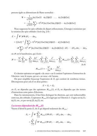prenons égale au déterminant de Slater normalisé :
1
|c1 (1)a(1) c1 (2)b(2) . . . cn (2n)b(2n)|
(2n)!
1
5 √
(−1)P P {c1 (1)a(1)c1 (2)b(2) · · · cn (2n)b(2n)}
(2n)! P

C5 √

Nous supposons les spin-orbitales de départ orthonormées. L’énergie à minimiser par
la variation des spin-orbitales s’écrit (éq. 2.4) :
E5

C∗ HC dV1 · · · ds2n

5 [(2n)!]−1

(−1)P P {c∗ (1)a(1)c∗ (2)b(2) · · · c∗ (2n)b(2n)}
1
1
n
P

(−1) P {c1 (1)a(1)c1 (2)b(2) · · · cn (2n)b(2n)}· dV1 · · · dV2n ds1 · · · ds2n

·H

P

P

où H est le hamiltonien, qui s’écrit :
h2
H ≡−
2m

2n

2n

Di −
i51

i51

Ze2
1
4p ´0 ri

2n

2n

i51 j(<i)51

e2
5
4p ´0 rij

2n

2n

2n

Hcœur (i)1
i51

i51 j(<i)51

e2
4p ´0 rij
(6.4)

h2
Ze2
Hcœur (i) ≡ − Di −
2m
4p ´0 ri
Ce dernier opérateur est appelé « de cœur » car il contient l’opérateur d’interaction de
l’électron i avec le noyau, qui est « au cœur » de l’atome.
On peut simpliﬁer beaucoup l’expression de E, qui contient de nombreux termes.
Décomposons pour cela E en deux parties :
E 5 E1 1 E2
où E1 ne dépendra que des opérateurs Hcœur (i), et E2 ne dépendra que des termes
d’interactions entre paires d’électrons.
Dans les raisonnements, il faut bien distinguer les électrons, qui sont indiscernables
entre eux, des orbitales. L’opérateur Hcœur (1) n’agit que sur l’électron 1 : il agira sur c1 (1),
c2 (1), etc., et pas sur c1 (2), c2 (3), etc.

Les termes dépendant des Hcœur (i)
Voyons d’abord la partie E1 de E qui dépend seulement des Hcœur :
2n

C∗

E1 5

Hcœur (i)C dV1 · · · dV2n ds1 · · · ds2n
i51

2n

C∗ Hcœur (i)C dV1 · · · dV2n ds1 · · · ds2n

5
i51

6. ATOMES POLYÉLECTRONIQUES 2. LES DESCRIPTIONS FINES

169

 