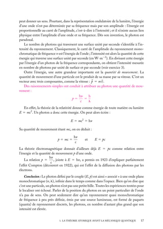 peut donner un sens. Pourtant, dans la représentation ondulatoire de la lumière, l’énergie
d’une onde n’est pas déterminée par sa fréquence mais par son amplitude : l’énergie est
proportionnelle au carré de l’amplitude, c’est-à-dire à l’intensité ; et il n’existe aucun lien
physique entre l’amplitude d’une onde et sa fréquence. Dès son invention, le photon est
paradoxal.
Le nombre de photons qui traversent une surface unité par seconde s’identiﬁe à l’intensité du rayonnement. Classiquement, le carré de l’amplitude du rayonnement monochromatique de fréquence n est l’énergie de l’onde ; l’intensité est alors la quantité de cette
énergie qui traverse une surface unité par seconde (en W · m−2 ). En divisant cette énergie
par l’énergie d’un photon de la fréquence correspondante, on obtient l’intensité mesurée
en nombre de photons par unité de surface et par seconde (voir exercice 3).
Outre l’énergie, une autre grandeur importante est la quantité de mouvement. La
quantité de mouvement d’une particule est le produit de sa masse par sa vitesse. C’est un
vecteur avec trois composantes, comme la vitesse : p 5 m v.
Des raisonnements simples ont conduit à attribuer au photon une quantité de mouvement :
p5

hn
h
5
c
l

En effet, la théorie de la relativité donne comme énergie de toute matière ou lumière
E 5 mc2 . Un photon a donc cette énergie. On peut alors écrire :
E 5 mc2 5 hn
Sa quantité de mouvement étant mc, on en déduit :
p 5 mc 5

hn
c

et

E 5 pc

La théorie électromagnétique donnait d’ailleurs déjà E 5 pc comme relation entre
l’énergie et la quantité de mouvement p d’une onde.
hn
, jointe à E 5 hn, a permis en 1923 d’expliquer parfaitement
La relation p 5
c
l’effet Compton (découvert en 1922), qui est l’effet de la diffusion des photons par les
électrons.
Conclusion : Le photon déﬁni par le couple (E, p) est ainsi « associé » à une onde plane
monochromatique (n, l), inﬁnie dans le temps comme dans l’espace. Bien qu’on dise que
c’est une particule, un photon n’est pas une petite bille. Toutes les expériences tentées pour
le localiser ont échoué. Parler de la position du photon en un point particulier de l’onde
n’a pas de sens. On peut seulement dire qu’un rayonnement quasi monochromatique
de fréquence à peu près déﬁnie, émis par une source lumineuse, est formé de paquets
(quanta) de rayonnement discrets, les photons, en nombre d’autant plus grand que son
intensité est élevée.
1. LA THÉORIE ATOMIQUE AVANT LA MÉCANIQUE QUANTIQUE

17

 