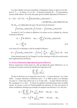 Les spin-orbitales sont aussi normalisées. L’intégration (espace et spins) sur les électrons 2, 3, . . . , 2n donne 1 et ces (2n − 1) électrons donnent (2n − 1) ! permutations,
chacune d’elle valant 1. Il ne reste alors plus que les orbitales dépendant de l’électron 1 :
E1 5 [(2n − 1)!]−1 (2n − 1)!

[c∗ (1)a(1)Hcœur (1)c1 (1)a(1) 1 . . .
1
1 c∗ (1)b(1)Hcœur (1)cn (1)b(1)] dV1 ds1
n

Or, Hcœur est indépendant des spins. On peut donc les factoriser :
c∗ (1)Hcœur (1)ci (1) dV1
i

c∗ (1)Hcœur (1)ci (1) dV1
i

a2 (1) ds1 5

La partie E1 de E se réduit en déﬁnitive à la somme sur les n orbitales ci , chacune
contenant 2 électrons :
n
∗

c∗ (1)Hcœur (1)ci (1) dV1
i

C HC dV1 · · · ds2n 5 2

E1 5

i51
n

E1 5 2

Hi

(6.5)

i51

où le terme Hi est identique à celui du modèle de Hartree :
Hi ≡

c∗ (1)Hcœur (1)ci (1) dV1 5
i

c∗ (1) −
i

h2
Ze2
Di −
ci (1) · dV1
2m
4p ´0 ri

(6.6)

Cette première partie E1 de l’énergie E est donc identique à celle qu’on avait trouvée
dans l’approximation de Hartree.

Les termes d’interaction dépendant des paires d’électrons
Passons maintenant à l’autre partie E2 , celle qui dépend des paires d’électrons i et j et
correspond à la partie suivante du hamiltonien (expression 6.4) :
2n

2n

i51 j(<i)51

e2
4p ´0 rij

Un des 2n électrons est en interaction avec les (2n − 1) autres électrons : il y a donc
2n(2n − 1) paires ordonnées ij d’électrons (avec i ﬁ j). Mais la paire ij est identique
à la paire ji : il faut donc diviser par 2, et il reste n(2n − 1) paires électron-électron.
Par conséquent, il y a n(2n − 1) termes de répulsion interélectronique dans la double
somme. Ici encore, à cause de l’indiscernabilité des électrons, ils vont tous donner la
même contribution, identique par exemple à la répulsion des électrons 1 et 2. On aura :
2n

2n

C∗

E2 5

e2
C dV1 · · · dV2n ds1 · · · ds2n
4p ´0 rij

C∗

e2
C dV1 · · · dV2n ds1 · · · ds2n
4p ´0 r12

i51 j(<i)51

5 n(2n − 1)

6. ATOMES POLYÉLECTRONIQUES 2. LES DESCRIPTIONS FINES

171

 