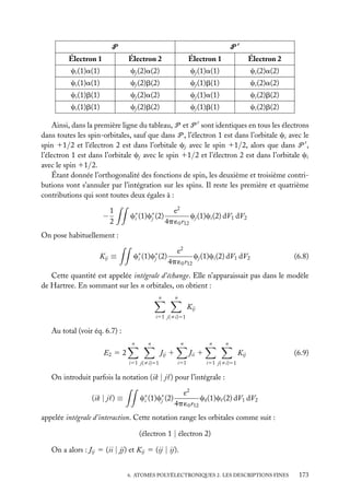 P

P

Électron 1

Électron 2

Électron 1

Électron 2

ci (1)a(1)

cj (2)a(2)

cj (1)a(1)

ci (2)a(2)

ci (1)a(1)

cj (2)b(2)

cj (1)b(1)

ci (2)a(2)

ci (1)b(1)

cj (2)a(2)

cj (1)a(1)

ci (2)b(2)

ci (1)b(1)

cj (2)b(2)

cj (1)b(1)

ci (2)b(2)

Ainsi, dans la première ligne du tableau, P et P sont identiques en tous les électrons
dans toutes les spin-orbitales, sauf que dans P , l’électron 1 est dans l’orbitale ci avec le
spin 11/2 et l’électron 2 est dans l’orbitale cj avec le spin 11/2, alors que dans P ,
l’électron 1 est dans l’orbitale cj avec le spin 11/2 et l’électron 2 est dans l’orbitale ci
avec le spin 11/2.
Étant donnée l’orthogonalité des fonctions de spin, les deuxième et troisième contributions vont s’annuler par l’intégration sur les spins. Il reste les première et quatrième
contributions qui sont toutes deux égales à :

−

1
2

c∗ (1)c∗ (2)
i
j

e2
cj (1)ci (2) dV1 dV2
4p ´0 r12

On pose habituellement :
Kij ≡

c∗ (1)c∗ (2)
i
j

e2
cj (1)ci (2) dV1 dV2
4p ´0 r12

(6.8)

Cette quantité est appelée intégrale d’échange. Elle n’apparaissait pas dans le modèle
de Hartree. En sommant sur les n orbitales, on obtient :
n

n

Kij
i51 j(ﬁi)51

Au total (voir éq. 6.7) :
n

n

n

E2 5 2

Jij 1
i51 j(ﬁi)51

n

n

Jii 1
i51

Kij

(6.9)

i51 j(ﬁi)51

On introduit parfois la notation (ik | j ) pour l’intégrale :
(ik | j ) ≡

c∗ (1)c∗ (2)
i
j

e2
ck (1)c (2) dV1 dV2
4p ´0 r12

appelée intégrale d’interaction. Cette notation range les orbitales comme suit :
(électron 1 | électron 2)
On a alors : Jij 5 (ii | jj) et Kij 5 (ij | ij).
6. ATOMES POLYÉLECTRONIQUES 2. LES DESCRIPTIONS FINES

173

 