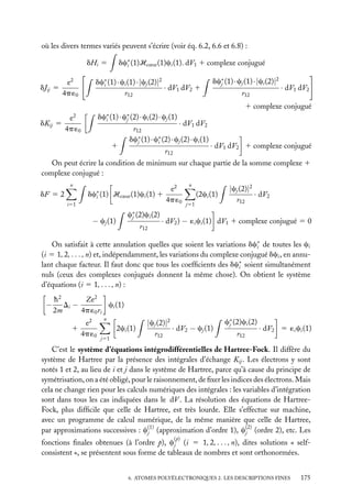 où les divers termes variés peuvent s’écrire (voir éq. 6.2, 6.6 et 6.8) :
dc∗ (1)Hcœur (1)ci (1). dV1 1 complexe conjugué
i

dHi 5
dJij 5

e2
4p ´0

dc∗ (1) · ci (1) ·|cj (2)|2
i
· dV1 dV2 1
r12

dc∗ (1) · cj (1) ·|ci (2)|2
j
r12

· dV1 dV2

1 complexe conjugué
dc∗ (1) · c∗ (2) · ci (2) · cj (1)
i
j

2

dKij 5

e
4p ´0

1

· dV1 dV2
r12
dc∗ (1) · c∗ (2) · cj (2) · ci (1)
i
j
r12

· dV1 dV2 1 complexe conjugué

On peut écrire la condition de minimum sur chaque partie de la somme complexe 1
complexe conjugué :
n

dc∗ (1) Hcœur (1)ci (1) 1
i

dF 5 2
i51

c∗ (2)ci (2)
j

− cj (1)

r12

e2
4p ´0

n

(2ci (1)
j51

|cj (2)|2
· dV2
r12

· dV2 ) − ´i ci (1) dV1 1 complexe conjugué 5 0

On satisfait à cette annulation quelles que soient les variations dc∗ de toutes les ci
i
(i 5 1, 2, . . . , n) et, indépendamment, les variations du complexe conjugué dci , en annulant chaque facteur. Il faut donc que tous les coefﬁcients des dc∗ soient simultanément
i
nuls (ceux des complexes conjugués donnent la même chose). On obtient le système
d’équations (i 5 1, . . . , n) :

−

h2
Ze2
Di −
ci (1)
2m
4p ´0 ri
e2
1
4p ´0

n

2ci (1)
j51

|cj (2)|2
· dV2 − cj (1)
r12

c∗ (2)ci (2)
j
r12

· dV2 5 ´i ci (1)

C’est le système d’équations intégrodifférentielles de Hartree-Fock. Il diffère du
système de Hartree par la présence des intégrales d’échange Kij . Les électrons y sont
notés 1 et 2, au lieu de i et j dans le système de Hartree, parce qu’à cause du principe de
symétrisation, on a été obligé, pour le raisonnement, de ﬁxer les indices des électrons. Mais
cela ne change rien pour les calculs numériques des intégrales : les variables d’intégration
sont dans tous les cas indiquées dans le dV . La résolution des équations de HartreeFock, plus difﬁcile que celle de Hartree, est très lourde. Elle s’effectue sur machine,
avec un programme de calcul numérique, de la même manière que celle de Hartree,
par approximations successives : c(1) (approximation d’ordre 1), c(2) (ordre 2), etc. Les
j
j
(p)

fonctions ﬁnales obtenues (à l’ordre p), cj (i 5 1, 2, . . . , n), dites solutions « selfconsistent », se présentent sous forme de tableaux de nombres et sont orthonormées.
6. ATOMES POLYÉLECTRONIQUES 2. LES DESCRIPTIONS FINES

175

 