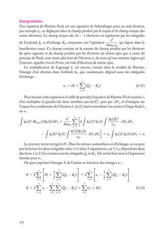 Interprétation
Une équation de Hartree-Fock est une équation de Schrödinger pour un seul électron,
par exemple e1 , se déplaçant dans le champ produit par le noyau et le champ moyen des
autres électrons. Le champ moyen des 2n − 1 électrons est représenté par les intégrales
e2
de Coulomb Jij et d’échange Kij , moyennes sur l’opérateur
qui ﬁgure dans le
4p ´0 r12
hamiltonien exact. Ce champ consiste en la somme du champ produit par les électrons
de spins opposés et du champ produit par les électrons de même spin qui, à cause du
principe de Pauli, sont situés plus loin de l’électron e1 de sorte qu’une certaine région qui
l’entoure, appelée trou de Fermi, est vide d’électrons de même spin.
Le multiplicateur de Lagrange ´i est encore, comme dans le modèle de Hartree,
l’énergie d’un électron dans l’orbitale ci , qui, maintenant, dépend aussi des intégrales
d’échange :
n

(2Jij − Kij )

´i 5 Hi 1

(6.11)

j51

Pour trouver cette expression il sufﬁt de prendre l’équation de Hartree-Fock numéro i,
d’en multiplier (à gauche) les deux membres par ci (1)∗ , puis par dV1 , et d’intégrer sur
l’espace les coordonnées de l’électron 1. ci (1) étant normalisée (au moins à l’étape ﬁnale),
on a :
e2
ci (1) Hcœur (1)ci (1) dV1 1
4p ´0

n

∗

−

ci (1)∗ cj (1)

ci (1)∗ ci (1)

2
j51

c∗ (2)ci (2)
j
r12

|cj (2)|2
· dV2 dV1
r12

· dV2 dV1 5 ´i

ci (1)∗ ci (1) dV1 5 ´i

Le premier terme est égal à Hi . Dans les termes coulombiens et d’échange, on ne peut
pas factoriser les deux intégrales selon 1 et selon 2 séparément, car 1/r12 dépend des deux
électrons 1 et 2. Ces termes sont les intégrales Jij et Kij . On arrive bien ainsi à l’expression
donnée pour ´i .
On peut exprimer l’énergie E de l’atome en fonction des énergies ´i :




n
n
n
n
Hi 1 1
 ´i − 1
(2Jij − Kij ) 5 2
(2Jij − Kij )
E52
2
2
i51

j51

n

i51

i51

(2Jij − Kij ) 5
i51 j51

j51

n

n

´i −

E52

176

n

( ´i 1 Hi )
i51

(6.12)

 