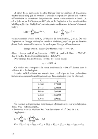 À partir de ces expressions, le calcul Hartree-Fock sur machine est évidemment
d’autant moins long que les orbitales 1s choisies au départ sont proches des solutions
self-consistent, ou contiennent des paramètres à varier « astucieusement » choisis. Un
calcul (effectué par E. Clementi, en 1965, cité par La Paglia dans le livre mentionné dans
la bibliographie) part d’orbitales d’essai qui sont des combinaisons linéaires d’orbitales de
Slater :
5

Æp cp e

1s(1) 5

−Zp · r1

5

;

p51

−Zp · r2

Æp cp e

1s(2) 5
p51

où les paramètres à varier sont Æp (coefﬁcients de normalisation), cp et Zp . On écrit
l’expression de l’énergie totale qu’on cherche à minimiser, jusqu’à ce que les fonctions
d’onde ﬁnales soient self-consistent. Le résultat pour l’énergie self-consistent est :
énergie totale E1 calculée (par Hartree-Fock) : −77,87 eV.
(Rappel : énergie totale E1 expérimentale : −78,98 eV ; modèle de Slater : −77,69 eV ;
dans le modèle des électrons indépendants : −108,8 eV.)
Pour l’énergie d’un électron dans l’orbitale 1s, l’auteur trouve :
´1 5 −24,98 eV

Ce résultat est à comparer à la valeur expérimentale −24,6 eV donnée dans le
tableau 6.4 à la ﬁn du chapitre.
Les deux orbitales ﬁnales sont données dans ce calcul par les deux combinaisons
linéaires ci-dessus avec les coefﬁcients suivants (la normalisation ayant été effectuée) :
Zp

cp

1,4300

0,78503

2,4415

0,20284

4,0996

0,03693

6,4843

−0,00293

0,7978

0,00325

On construit le déterminant de Slater des deux orbitales trouvées pour avoir la fonction
d’onde C de l’état fondamental.
2. Examinons le cas du béryllium Be à l’état fondamental 1s2 2s2 . On a 2n 5 4.
Appliquons :
2

2

2

(2Jij − Kij )

Hi 1

E52
i51

i51 j51

E 5 2H1s 1 2H2s 1 2J1s1s − K1s1s 1 2J2s2s − K2s2s 1 2J1s2s − K1s2s 1 2J2s1s − K2s1s

178

 