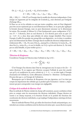 Or : Jii 5 Kii , Jij 5 Jji et Kij 5 Kji , d’où le résultat :
E 5 2H1s 1 2H2s 1 J1s1s 1 J2s2s 1 4J1s2s − 2K1s2s
2H1s 1 2H2s (5 −544 eV) est l’énergie dans le modèle des électrons indépendants. Cette
énergie est augmentée par les intégrales de Coulomb Jij , mais diminuée par l’intégrale
d’échange 2K1s2s .
3. Dans un cas où les orbitales ne sont pas toutes complètes, mais où l’état (dégénéré)
peut être encore représenté par un seul déterminant de Slater, on ne peut plus appliquer
la formule donnant l’énergie, mais on peut directement raisonner sur le déterminant
lui-même. Par exemple, le lithium Li à l’état fondamental a pour conﬁguration 1s2 2s1 ,
avec N 5 3 électrons, dont un seul électron 2s. Cet électron peut avoir un spin 1/2
ou −1/2 : il y a donc deux spin-orbitales de même énergie (doublet). Pour trouver
l’énergie, il sufﬁt d’en prendre une puisqu’elles sont dégénérées : on n’a donc à considérer
qu’un seul déterminant de Slater. L’énergie dans le modèle des électrons indépendants est
évidemment 2H1s 1 H2s . Il y aura 2 fois J1s1s (puisqu’il y a 2 électrons 1s) moins K1s1s . Et
deux fois J1s2s moins K1s2s , et non le double, car il n’y a qu’un seul électron 2s. Au total,
par un calcul détaillé, on peut vériﬁer qu’on a :
E 5 2H1s 1 H2s 1 2J1s1s − K1s1s 1 2J1s2s − K1s2s 5 2H1s 1 H2s 1 J1s1s 1 2J1s2s − K1s2s

Théorème de Koopmans
Considérons l’énergie de l’électron dans l’orbitale ci (éq. 6.11) :
n

(2Jij − Kij )

´i 5 Hi 1
j51

C’est l’énergie d’un électron dans l’état ci interagissant avec le noyau et les (2n − 1)
autres électrons. Si on suppose que l’électron occupant l’orbitale ci peut être arraché
sans qu’il y ait modiﬁcation des autres orbitales cj ( j ﬁ i), − ´i est alors égale à l’énergie
d’ionisation de l’orbitale ci . Cette afﬁrmation constitue le « théorème » de Koopmans.
On peut dire que ´i est l’énergie de l’orbitale ci .
Remarquons que le théorème de Koopmans n’est pas rigoureux, car il ne tient pas
compte du réajustement des orbitales qui se produit après l’ionisation « interne », réajustement qui peut correspondre à une énergie non négligeable.

Critique de la méthode de Hartree-Fock
Dans la méthode de Hartree initiale du champ self-consistent, aucune corrélation n’était
prise en compte entre les mouvements des électrons individuels. Chaque électron est
soumis à un champ moyenné, et la fonction d’onde est le produit des fonctions des
coordonnées des électrons individuels, ce qui implique l’indépendance statistique de leurs
mouvements.
Dans la méthode Hartree-Fock, qui utilise des fonctions d’onde antisymétriques, on a
introduit une certaine corrélation entre les électrons de même spin : aucun électron ne peut
6. ATOMES POLYÉLECTRONIQUES 2. LES DESCRIPTIONS FINES

179

 