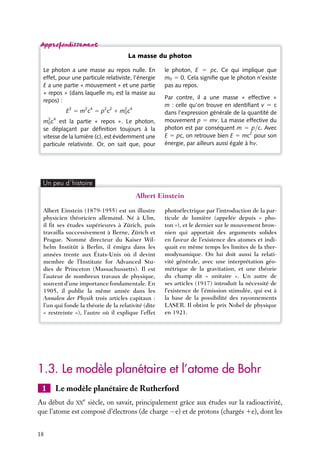 La masse du photon
Le photon a une masse au repos nulle. En
effet, pour une particule relativiste, l’énergie
E a une partie « mouvement » et une partie
« repos » (dans laquelle m0 est la masse au
repos) :
E2 5 m2 c4 5 p2 c2 1 m2 c4
0
m2 c4 est la partie « repos ». Le photon,
0
se déplaçant par déﬁnition toujours à la
vitesse de la lumière (c), est évidemment une
particule relativiste. Or, on sait que, pour

le photon, E 5 pc. Ce qui implique que
m0 5 0. Cela signiﬁe que le photon n’existe
pas au repos.
Par contre, il a une masse « effective »
m : celle qu’on trouve en identiﬁant v 5 c
dans l’expression générale de la quantité de
mouvement p 5 mv. La masse effective du
photon est par conséquent m 5 p/c. Avec
E 5 pc, on retrouve bien E 5 mc2 pour son
énergie, par ailleurs aussi égale à hn.

Un peu d´histoire

Albert Einstein
Albert Einstein (1879-1955) est un illustre
physicien théoricien allemand. Né à Ulm,
il ﬁt ses études supérieures à Zürich, puis
travailla successivement à Berne, Zürich et
Prague. Nommé directeur du Kaiser Wilhelm Institüt à Berlin, il émigra dans les
années trente aux États-Unis où il devint
membre de l’Institute for Advanced Studies de Princeton (Massachussetts). Il est
l’auteur de nombreux travaux de physique,
souvent d’une importance fondamentale. En
1905, il publie la même année dans les
Annalen der Physik trois articles capitaux :
l’un qui fonde la théorie de la relativité (dite
« restreinte »), l’autre où il explique l’effet

photoélectrique par l’introduction de la particule de lumière (appelée depuis « photon »), et le dernier sur le mouvement brownien qui apportait des arguments solides
en faveur de l’existence des atomes et indiquait en même temps les limites de la thermodynamique. On lui doit aussi la relativité générale, avec une interprétation géométrique de la gravitation, et une théorie
du champ dit « unitaire ». Un autre de
ses articles (1917) introduit la nécessité de
l’existence de l’émission stimulée, qui est à
la base de la possibilité des rayonnements
LASER. Il obtint le prix Nobel de physique
en 1921.

1.3. Le modèle planétaire et l’atome de Bohr
1

Le modèle planétaire de Rutherford

Au début du XXe siècle, on savait, principalement grâce aux études sur la radioactivité,
que l’atome est composé d’électrons (de charge −e) et de protons (chargés 1e), dont les
18

 
