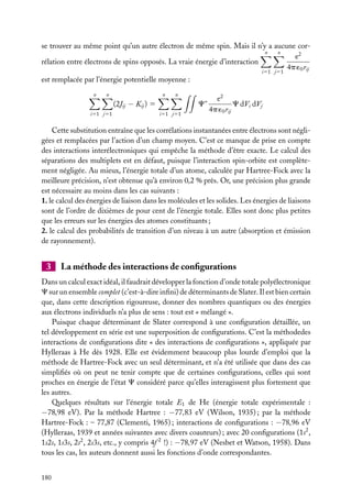 se trouver au même point qu’un autre électron de même spin. Mais il n’y a aucune corn
n
e2
rélation entre électrons de spins opposés. La vraie énergie d’interaction
4p ´0 rij
i51 j51

est remplacée par l’énergie potentielle moyenne :
n

n

n

n

C∗

(2Jij − Kij ) 5
i51 j51

i51 j51

e2
C dVi dVj
4p ´0 rij

Cette substitution entraîne que les corrélations instantanées entre électrons sont négligées et remplacées par l’action d’un champ moyen. C’est ce manque de prise en compte
des interactions interélectroniques qui empêche la méthode d’être exacte. Le calcul des
séparations des multiplets est en défaut, puisque l’interaction spin-orbite est complètement négligée. Au mieux, l’énergie totale d’un atome, calculée par Hartree-Fock avec la
meilleure précision, n’est obtenue qu’à environ 0,2 % près. Or, une précision plus grande
est nécessaire au moins dans les cas suivants :
1. le calcul des énergies de liaison dans les molécules et les solides. Les énergies de liaisons
sont de l’ordre de dixièmes de pour cent de l’énergie totale. Elles sont donc plus petites
que les erreurs sur les énergies des atomes constituants ;
2. le calcul des probabilités de transition d’un niveau à un autre (absorption et émission
de rayonnement).

3

La méthode des interactions de conﬁgurations

Dans un calcul exact idéal, il faudrait développer la fonction d’onde totale polyélectronique
C sur un ensemble complet (c’est-à-dire inﬁni) de déterminants de Slater. Il est bien certain
que, dans cette description rigoureuse, donner des nombres quantiques ou des énergies
aux électrons individuels n’a plus de sens : tout est « mélangé ».
Puisque chaque déterminant de Slater correspond à une conﬁguration détaillée, un
tel développement en série est une superposition de conﬁgurations. C’est la méthodedes
interactions de conﬁgurations dite « des interactions de conﬁgurations », appliquée par
Hylleraas à He dès 1928. Elle est évidemment beaucoup plus lourde d’emploi que la
méthode de Hartree-Fock avec un seul déterminant, et n’a été utilisée que dans des cas
simpliﬁés où on peut ne tenir compte que de certaines conﬁgurations, celles qui sont
proches en énergie de l’état C considéré parce qu’elles interagissent plus fortement que
les autres.
Quelques résultats sur l’énergie totale E1 de He (énergie totale expérimentale :
−78,98 eV). Par la méthode Hartree : −77,83 eV (Wilson, 1935) ; par la méthode
Hartree-Fock : – 77,87 (Clementi, 1965) ; interactions de conﬁgurations : −78,96 eV
(Hylleraas, 1939 et années suivantes avec divers coauteurs) ; avec 20 conﬁgurations (1s2 ,
1s2s, 1s3s, 2s2 , 2s3s, etc., y compris 4f 2 !) : −78,97 eV (Nesbet et Watson, 1958). Dans
tous les cas, les auteurs donnent aussi les fonctions d’onde correspondantes.
180

 