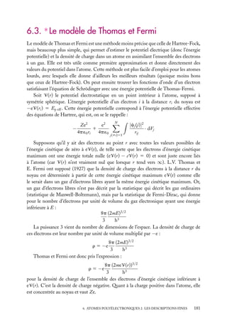 6.3. ∗ Le modèle de Thomas et Fermi
Le modèle de Thomas et Fermi est une méthode moins précise que celle de Hartree-Fock,
mais beaucoup plus simple, qui permet d’estimer le potentiel électrique (donc l’énergie
potentielle) et la densité de charge dans un atome en assimilant l’ensemble des électrons
à un gaz. Elle est très utile comme première approximation et donne directement des
valeurs du potentiel dans l’atome. Cette méthode est plus facile d’emploi pour les atomes
lourds, avec lesquels elle donne d’ailleurs les meilleurs résultats (quoique moins bons
que ceux de Hartree-Fock). On peut ensuite trouver les fonctions d’onde d’un électron
satisfaisant l’équation de Schrödinger avec une énergie potentielle de Thomas-Fermi.
Soit V(r) le potentiel électrostatique en un point intérieur à l’atome, supposé à
symétrie sphérique. L’énergie potentielle d’un électron i à la distance ri du noyau est
−eV(ri ) 5 Ep eff . Cette énergie potentielle correspond à l’énergie potentielle effective
des équations de Hartree, qui est, on se le rappelle :
e2
Ze2
−
1
4p ´0 ri
4p ´0

N

j(ﬁi)51

|cj (j)|2
· dVj
rij

Supposons qu’il y ait des électrons au point r avec toutes les valeurs possibles de
l’énergie cinétique de zéro à eV(r), de telle sorte que les électrons d’énergie cinétique
maximum ont une énergie totale nulle (eV(r) − eV(r) 5 0) et sont juste encore liés
à l’atome (car V(r) n’est vraiment nul que lorsque r tend vers ∞). L.V. Thomas et
E. Fermi ont supposé (1927) que la densité de charge des électrons à la distance r du
noyau est déterminée à partir de cette énergie cinétique maximum eV(r) comme elle
le serait dans un gaz d’électrons libres ayant la même énergie cinétique maximum. Or,
un gaz d’électrons libres n’est pas décrit par la statistique qui décrit les gaz ordinaires
(statistique de Maxwell-Boltzmann), mais par la statistique de Fermi-Dirac, qui donne
pour le nombre d’électrons par unité de volume du gaz électronique ayant une énergie
inférieure à E :
8p (2mE)3/2
3
h3
La puissance 3 vient du nombre de dimensions de l’espace. La densité de charge de
ces électrons est leur nombre par unité de volume multiplié par −e :
8p (2mE)3/2
3
h3
Thomas et Fermi ont donc pris l’expression :
r 5 −e

8p (2meV(r))3/2
3
h3
pour la densité de charge de l’ensemble des électrons d’énergie cinétique inférieure à
eV(r). C’est la densité de charge négative. Quant à la charge positive dans l’atome, elle
est concentrée au noyau et vaut Ze.
r 5 −e

6. ATOMES POLYÉLECTRONIQUES 2. LES DESCRIPTIONS FINES

181

 