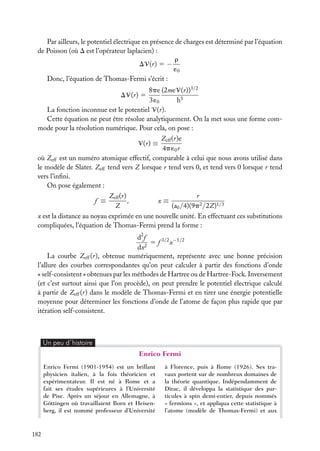 Par ailleurs, le potentiel électrique en présence de charges est déterminé par l’équation
de Poisson (où D est l’opérateur laplacien) :
r
DV(r) 5 −
´0
Donc, l’équation de Thomas-Fermi s’écrit :
8pe (2meV(r))3/2
3 ´0
h3
La fonction inconnue est le potentiel V(r).
Cette équation ne peut être résolue analytiquement. On la met sous une forme commode pour la résolution numérique. Pour cela, on pose :
DV(r) 5

Zeff (r)e
4p ´0 r
où Zeff est un numéro atomique effectif, comparable à celui que nous avons utilisé dans
le modèle de Slater. Zeff tend vers Z lorsque r tend vers 0, et tend vers 0 lorsque r tend
vers l’inﬁni.
On pose également :
V(r) ≡

Zeff (r)
r
,
x≡
Z
(a0 /4)(9p2 /2Z)1/3
x est la distance au noyau exprimée en une nouvelle unité. En effectuant ces substitutions
compliquées, l’équation de Thomas-Fermi prend la forme :
f ≡

d2 f
5 f 3/2 x−1/2
dx2
La courbe Zeff (r), obtenue numériquement, représente avec une bonne précision
l’allure des courbes correspondantes qu’on peut calculer à partir des fonctions d’onde
« self-consistent » obtenues par les méthodes de Hartree ou de Hartree-Fock. Inversement
(et c’est surtout ainsi que l’on procède), on peut prendre le potentiel électrique calculé
à partir de Zeff (r) dans le modèle de Thomas-Fermi et en tirer une énergie potentielle
moyenne pour déterminer les fonctions d’onde de l’atome de façon plus rapide que par
itération self-consistent.

Un peu d´histoire

Enrico Fermi
Enrico Fermi (1901-1954) est un brillant
physicien italien, à la fois théoricien et
expérimentateur. Il est né à Rome et a
fait ses études supérieures à l’Université
de Pise. Après un séjour en Allemagne, à
Göttingen où travaillaient Born et Heisenberg, il est nommé professeur d’Université

182

à Florence, puis à Rome (1926). Ses travaux portent sur de nombreux domaines de
la théorie quantique. Indépendamment de
Dirac, il développa la statistique des particules à spin demi-entier, depuis nommés
« fermions », et appliqua cette statistique à
l’atome (modèle de Thomas-Fermi) et aux

 