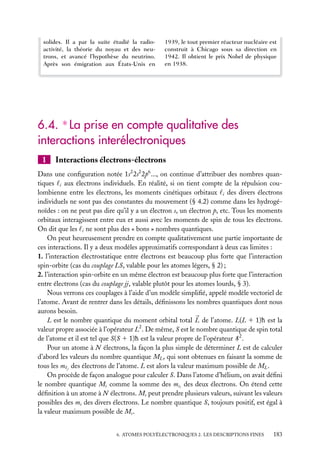 solides. Il a par la suite étudié la radioactivité, la théorie du noyau et des neutrons, et avancé l’hypothèse du neutrino.
Après son émigration aux États-Unis en

1939, le tout premier réacteur nucléaire est
construit à Chicago sous sa direction en
1942. Il obtient le prix Nobel de physique
en 1938.

6.4. ∗ La prise en compte qualitative des
interactions interélectroniques
1

Interactions électrons-électrons

Dans une conﬁguration notée 1s2 2s2 2p6 ..., on continue d’attribuer des nombres quantiques i aux électrons individuels. En réalité, si on tient compte de la répulsion coulombienne entre les électrons, les moments cinétiques orbitaux i des divers électrons
individuels ne sont pas des constantes du mouvement (§ 4.2) comme dans les hydrogénoïdes : on ne peut pas dire qu’il y a un électron s, un électron p, etc. Tous les moments
orbitaux interagissent entre eux et aussi avec les moments de spin de tous les électrons.
On dit que les i ne sont plus des « bons » nombres quantiques.
On peut heureusement prendre en compte qualitativement une partie importante de
ces interactions. Il y a deux modèles approximatifs correspondant à deux cas limites :
1. l’interaction électrostatique entre électrons est beaucoup plus forte que l’interaction
spin-orbite (cas du couplage LS, valable pour les atomes légers, § 2) ;
2. l’interaction spin-orbite en un même électron est beaucoup plus forte que l’interaction
entre électrons (cas du couplage jj, valable plutôt pour les atomes lourds, § 3).
Nous verrons ces couplages à l’aide d’un modèle simpliﬁé, appelé modèle vectoriel de
l’atome. Avant de rentrer dans les détails, déﬁnissons les nombres quantiques dont nous
aurons besoin.
L est le nombre quantique du moment orbital total L de l’atome. L(L 1 1)h est la
valeur propre associée à l’opérateur L2 . De même, S est le nombre quantique de spin total
de l’atome et il est tel que S(S 1 1)h est la valeur propre de l’opérateur S 2 .
Pour un atome à N électrons, la façon la plus simple de déterminer L est de calculer
d’abord les valeurs du nombre quantique ML , qui sont obtenues en faisant la somme de
tous les m j des électrons de l’atome. L est alors la valeur maximum possible de ML .
On procède de façon analogue pour calculer S. Dans l’atome d’hélium, on avait déﬁni
le nombre quantique Ms comme la somme des msi des deux électrons. On étend cette
déﬁnition à un atome à N électrons. Ms peut prendre plusieurs valeurs, suivant les valeurs
possibles des ms des divers électrons. Le nombre quantique S, toujours positif, est égal à
la valeur maximum possible de Ms .
6. ATOMES POLYÉLECTRONIQUES 2. LES DESCRIPTIONS FINES

183

 