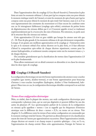 Dans l’approximation dite du couplage LS (ou Russell-Saunders), l’interaction la plus
forte est entre les moments orbitaux i d’une part (qu’on compose entre eux pour obtenir
le moment cinétique total L de l’atome), et entre les moments de spin d’autre part (qu’on
compose entre eux pour obtenir le moment de spin total S de l’atome), mais ni L ni S ne
sont rigoureusement des constantes du mouvement et il faut encore les combiner entre
eux car ils interagissent faiblement (couplage spin-orbite), entraînant de petites levées
de dégénérescence des niveaux déﬁnis par L et S (souvent appelés termes) se traduisant
expérimentalement par la structure ﬁne des raies d’émission. Par extension, on parle aussi
de la structure ﬁne des niveaux eux-mêmes.
Cette approximation LS n’est en gros valable que lorsque les atomes sont tels que
Z < 30. Pour de plus grands Z, les moments orbitaux et de spin deviennent comparables.
Lorsque Z est grand, une meilleure approximation est le couplage jj : l’interaction entre
le spin et le moment orbital d’un même électron est la plus forte, et il faut effectuer
d’abord la composition spin-orbite de chaque électron séparément, comme pour les
atomes hydrogénoïdes, et seulement ensuite composer entre eux les moment totaux « j »
de chaque électron.
On considère généralement que la classiﬁcation des termes dans l’approximation LS
est la plus fondamentale.
Nous allons maintenant voir en détail comment on dénombre et on classe les niveaux
dans les deux types de couplage.

2

Couplage LS (Russell-Saunders)

La conﬁguration électronique est une très bonne représentation des atomes à sous-couches
complètes (gaz inertes, alcalino-terreux), et une bonne approximation pour beaucoup
d’atomes à sous-couches incomplètes (hydrogène, alcalins à l’état fondamental, halogènes). Dans tous ces cas, la conﬁguration électronique détaillée correspond à un seul état
de l’atome.

Termes d’une conﬁguration électronique
Mais, en réalité, dans la plupart des atomes, une seule conﬁguration électronique peut
correspondre à plusieurs états, qui ne sont pas dégénérés et peuvent différer les uns des
autres de plusieurs eV. Les spectroscopistes parlent de la scission de la conﬁguration
en niveaux qu’ils appellent « termes » (on se rappelle que les fréquences d’émission
atomique sont la différence de deux « termes » E/h ; un terme est un niveau. Voir
chapitre 1). La différence entre les termes d’une même conﬁguration est commandée par
le moment cinétique total de l’atome. On parvient au dénombrement et à la classiﬁcation
exacte des états de l’atome par approximations successives. Dans l’approximation initiale,
chaque électron est soumis à un champ moyen à symétrie sphérique : c’est, on l’a vu,
l’approximation du champ central. Dans cette approximation, l’énergie de l’atome ne
184

 
