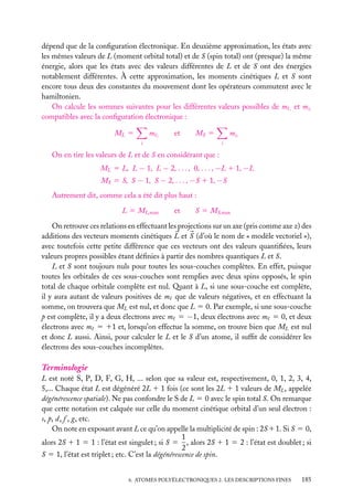 dépend que de la conﬁguration électronique. En deuxième approximation, les états avec
les mêmes valeurs de L (moment orbital total) et de S (spin total) ont (presque) la même
énergie, alors que les états avec des valeurs différentes de L et de S ont des énergies
notablement différentes. À cette approximation, les moments cinétiques L et S sont
encore tous deux des constantes du mouvement dont les opérateurs commutent avec le
hamiltonien.
On calcule les sommes suivantes pour les différentes valeurs possibles de m i et msi
compatibles avec la conﬁguration électronique :
m

ML 5

i

et

MS 5

i

ms i
i

On en tire les valeurs de L et de S en considérant que :
ML 5 L, L − 1, L − 2, . . . , 0, . . . , −L 1 1, −L
MS 5 S, S − 1, S − 2, . . . , −S 1 1, −S
Autrement dit, comme cela a été dit plus haut :
L 5 ML,max

et

S 5 MS,max

On retrouve ces relations en effectuant les projections sur un axe (pris comme axe z) des
additions des vecteurs moments cinétiques L et S (d’où le nom de « modèle vectoriel »),
avec toutefois cette petite différence que ces vecteurs ont des valeurs quantiﬁées, leurs
valeurs propres possibles étant déﬁnies à partir des nombres quantiques L et S.
L et S sont toujours nuls pour toutes les sous-couches complètes. En effet, puisque
toutes les orbitales de ces sous-couches sont remplies avec deux spins opposés, le spin
total de chaque orbitale complète est nul. Quant à L, si une sous-couche est complète,
il y aura autant de valeurs positives de m que de valeurs négatives, et en effectuant la
somme, on trouvera que ML est nul, et donc que L 5 0. Par exemple, si une sous-couche
p est complète, il y a deux électrons avec m 5 −1, deux électrons avec m 5 0, et deux
électrons avec m 5 11 et, lorsqu’on effectue la somme, on trouve bien que ML est nul
et donc L aussi. Ainsi, pour calculer le L et le S d’un atome, il sufﬁt de considérer les
électrons des sous-couches incomplètes.

Terminologie
L est noté S, P, D, F, G, H, ... selon que sa valeur est, respectivement, 0, 1, 2, 3, 4,
5,... Chaque état L est dégénéré 2L 1 1 fois (ce sont les 2L 1 1 valeurs de ML , appelée
dégénérescence spatiale). Ne pas confondre le S de L 5 0 avec le spin total S. On remarque
que cette notation est calquée sur celle du moment cinétique orbital d’un seul électron :
s, p, d, f , g, etc.
On note en exposant avant L ce qu’on appelle la multiplicité de spin : 2S 11. Si S 5 0,
1
alors 2S 1 1 5 1 : l’état est singulet ; si S 5 , alors 2S 1 1 5 2 : l’état est doublet ; si
2
S 5 1, l’état est triplet ; etc. C’est la dégénérescence de spin.
6. ATOMES POLYÉLECTRONIQUES 2. LES DESCRIPTIONS FINES

185

 