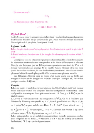 Un terme est noté :
2S11

L

La dégénérescence totale de ce terme est :
g 5 (2L 1 1)(2S 1 1).

Règles de Hund
Au § 5.3.1, nous avons vu une expression de la règle de Hund appliquée aux conﬁgurations
électroniques détaillées et qui concernait le spin. Nous pouvons aborder maintenant
l’énoncé précis de la, ou plutôt, des règles de Hund.
Règles de Hund :
1. Les énergies des termes d’une conﬁguration donnée décroissent quand le spin total S
croît.
2. Parmi les niveaux de même spin S, les énergies décroissent quand le nombre orbital L
croît.
Ces règles ne sont pas totalement rigoureuses : elles sont valables si les différences dans
les interactions électron-électron correspondant à des valeurs différentes de S affectent
l’énergie plus fortement que les différences correspondantes associées à L. C’est vrai
lorsque l’approximation du couplage LS est valable. Puisque l’énergie est la plus basse
quand S a sa valeur maximum, les états fondamentaux des atomes à sous-couches incomplètes ont habituellement le plus possible d’électrons avec des spins non appariés.
Les différences d’énergie entre les termes d’un même atome sont de l’ordre des
énergies de liaison et des énergies des réactions chimiques : quelques eV, c’est-à-dire
quelques centaines de kJ/mol.
Exemples
1. Les gaz inertes et les alcalino-terreux (ainsi que Zn, Cd et Hg) ont L et S nuls puisque
toutes leurs sous-couches sont complètes dans leur conﬁguration fondamentale : cette
conﬁguration ne correspond donc qu’à un seul terme : 1 S. On a g 5 1. Il n’y a pas de
dégénérescence.
2. Le bore à l’état fondamental a la conﬁguration 1s2 2s2 2p. On n’a à considérer que
l’électron 2p. Comme p correspond à m 5 −1, 0, ou 1, pour l’atome on a ML 5 −1, 0,
1
ou 1, puisqu’il n’y a qu’un seul électron. Donc, L 5 1 : état P. Quant à MS , il vaut −
2
1
1
ou 1 ; donc S 5 . Par conséquent, 2S 1 1 5 2 : c’est un état doublet. Il n’y a alors
2
2
qu’un seul terme : 2 P. Sa dégénérescence est g 5 2 3 3 5 6.
3. Les métaux alcalins ont un seul électron s périphérique, toutes les autres sous-couches
étant complètes. Ils ont donc : L 5 0 (électron s) et S 5 1/2. Ils n’ont qu’un seul terme
fondamental : 2 S. Il n’y a pas de dégénérescence.
186

 