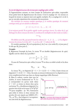 Levée de dégénérescence des termes par couplage spin-orbite
À l’approximation suivante, on tient compte de l’interaction spin-orbite, responsable
d’une petite levée de dégénérescence des termes. C’est le couplage LS : les niveaux en
lesquels les termes se séparent ainsi sont appelés multiplets. Il y a couplage de L et de S,
qui ne sont plus séparément des constantes du mouvement.
On introduit un nouveau nombre quantique J , le nombre quantique de moment
cinétique total, qui est calculé en effectuant :
J 5 S 1 L, S 1 L − 1, . . . , |L − S|
J est toujours positif. Il est parfois appelé nombre quantique interne. La valeur de J , qui
distingue les divers niveaux du terme L constituant le multiplet est alors notée en indice :
2S11

LJ

On déﬁnit aussi MJ , qui prend toutes les valeurs J , J − 1, J − 2, . . . , −J . La dégénérescence du niveau J est donc 2J 1 1, car il y a 2J 1 1 valeurs de MJ .
Ce nombre quantique MJ est la projection Jz de J sur z (en unités h), et joue pour J
le rôle que ML joue pour L.
Exemples
1. Reprenons l’exemple du bore. Le terme 2 P est doublet (dégénérescence de spin).
Quelles sont les valeurs de J possibles ?
1
3 1
1
J 5 1 1 ,1 − 5 ,
2
2
2 2
À cause de l’interaction spin-orbite, le terme 2 P est donc en réalité scindé en les deux
états :
2

P1/2

et

2

P3/2

Le niveau 2 P1/2 est dégénéré 2J 1 1 5 2 3 (1/2) 1 1 5 2 fois ; l’autre niveau est
dégénéré 2 3 (3/2)11 5 4 fois. Au total, on retrouve évidemment 6. La dégénérescence
n’est complètement levée que dans un champ magnétique (effet Zeeman).
2. Dans le sodium, comme dans tous les
2P
3/2
alcalins, le terme fondamental est 2 S. Le
J correspondant n’a qu’une seule valeur
J 5 1/2 : ce terme ne donne donc qu’un
seul niveau 2 S1/2 (doublement dégénéré). Le
1s22s22p63p1 2P
2,13 . 10–3 eV
premier état excité est le terme 1s2 2s2 2p6 3p1
2
P (pour simpliﬁer : 3p 2 P) ; l’interaction
spin-orbite le divise en deux niveaux très
2P
1/2
proches (ils sont séparés par 0,00213 eV) :
2
P1/2 et 2 P3/2 . Sur la ﬁgure 6.1 est représen- Fig. 6.1. La scission des niveaux par interaction
spin-orbite du premier état excité du sodium.
tée cette levée de dégénérescence.
6. ATOMES POLYÉLECTRONIQUES 2. LES DESCRIPTIONS FINES

187

 