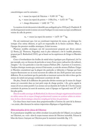 caractéristiques sont les suivantes :
me 5 masse (au repos) de l’électron 5 9,109 · 10−31 kg ;
mp 5 masse (au repos) du proton 5 1 836,15me 5 1,672 · 10−27 kg ;
e 5 charge élémentaire 5 1,602 · 10−19 C.
Le neutron n’a été découvert et identiﬁé sans ambiguïté qu’en 1932 par J. Chadwick. Il
est électriquement neutre (comme son nom l’indique) et a une masse au repos sensiblement
voisine de celle du proton :
mn 5 masse (au repos) du neutron 5 1,675 · 10−27 kg.
On sait maintenant que c’est un constituant important du noyau, qui distingue les
isotopes d’un même élément, et qu’il est responsable de la ﬁssion nucléaire. Mais, à
l’époque des premiers modèles atomiques, il était inconnu.
Plusieurs modèles atomiques ont été successivement proposés par divers auteurs
( J. Perrin, J.J. Thomson, Nagaoka), mais le plus séduisant a été le modèle planétaire,
proposé par E. Rutherford (1911), qui se basait sur les expériences de Geiger et Marsden
(1909).
Ceux-ci bombardaient des feuilles de métal mince (quelques mm d’épaisseur), de l’or
par exemple, avec un faisceau de particules a issues d’une source radioactive (du radium),
chargées 12e. Ces particules a sont des noyaux d’hélium 4 He : 2 protons et 2 neutrons ;
2
l’analyse chimique montra que, revenu à l’état neutre, ce sont des atomes d’hélium. Geiger
et Marsden constatèrent que la plupart des particules a (détectées à l’époque par leurs
impacts ﬂuorescents sur un écran recouvert de sulfure de zinc ZnS) passent sans aucune
déﬂexion. Ils en conclurent que les particules a traversent surtout du vide et donc que les
atomes de métal sont presque entièrement constitués de vide.
De plus, l’étude de la diffusion des particules déviées montra que la masse de chaque
atome est concentrée dans un tout petit corps de charge positive 1Ze, qu’on appela le
noyau (Z est un entier positif ). Les atomes ont un diamètre de l’ordre de 1 Å et les noyaux
constitués de protons (et aussi de neutrons, mais à l’époque on l’ignorait) sont 104 à 105
fois plus petits.
Dans le modèle atomique de Rutherford, les électrons (chargés négativement) tournent
en orbite autour de ce noyau (chargé positivement) comme un système solaire en miniature, la force électrostatique attractive remplaçant la force de gravitation.
Ces deux forces étant toutes deux proportionnelles à l’inverse du carré de la distance
r au centre, elles donnent les mêmes trajectoires elliptiques et hyperboliques.

Détermination de la vitesse de l’électron
Si on prend pour simpliﬁer une orbite circulaire (cas particulier de l’ellipse), en se plaçant
sur l’électron, on « voit » alors le noyau tourner autour de l’électron immobile. Faisons le
bilan des forces s’exerçant sur l’électron pour le maintenir immobile (ﬁg. 1.7).

1. LA THÉORIE ATOMIQUE AVANT LA MÉCANIQUE QUANTIQUE

19

 