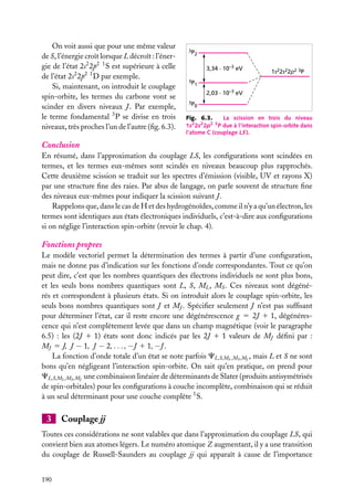 On voit aussi que pour une même valeur
de S, l’énergie croît lorsque L décroît : l’énergie de l’état 2s2 2p2 1 S est supérieure à celle
de l’état 2s2 2p2 1 D par exemple.
Si, maintenant, on introduit le couplage
spin-orbite, les termes du carbone vont se
scinder en divers niveaux J . Par exemple,
le terme fondamental 3 P se divise en trois
niveaux, très proches l’un de l’autre (ﬁg. 6.3).

3P

2

3,34 . 10–3 eV

1s22s22p2 3P

3P

1

2,03 . 10–3 eV
3P

0

Fig. 6.3.
La scission en trois du niveau
1s2 2s2 2p2 3 P due à l’interaction spin-orbite dans
l’atome C (couplage LS ).

Conclusion
En résumé, dans l’approximation du couplage LS, les conﬁgurations sont scindées en
termes, et les termes eux-mêmes sont scindés en niveaux beaucoup plus rapprochés.
Cette deuxième scission se traduit sur les spectres d’émission (visible, UV et rayons X)
par une structure ﬁne des raies. Par abus de langage, on parle souvent de structure ﬁne
des niveaux eux-mêmes pour indiquer la scission suivant J .
Rappelons que, dans le cas de H et des hydrogénoïdes, comme il n’y a qu’un électron, les
termes sont identiques aux états électroniques individuels, c’est-à-dire aux conﬁgurations
si on néglige l’interaction spin-orbite (revoir le chap. 4).

Fonctions propres
Le modèle vectoriel permet la détermination des termes à partir d’une conﬁguration,
mais ne donne pas d’indication sur les fonctions d’onde correspondantes. Tout ce qu’on
peut dire, c’est que les nombres quantiques des électrons individuels ne sont plus bons,
et les seuls bons nombres quantiques sont L, S, ML , MS . Ces niveaux sont dégénérés et correspondent à plusieurs états. Si on introduit alors le couplage spin-orbite, les
seuls bons nombres quantiques sont J et MJ . Spéciﬁer seulement J n’est pas sufﬁsant
pour déterminer l’état, car il reste encore une dégénérescence g 5 2J 1 1, dégénérescence qui n’est complètement levée que dans un champ magnétique (voir le paragraphe
6.5) : les (2J 1 1) états sont donc indicés par les 2J 1 1 valeurs de MJ déﬁni par :
MJ 5 J, J − 1, J − 2, . . . , −J 1 1, −J .
La fonction d’onde totale d’un état se note parfois CL,S,ML ,MS ,MJ , mais L et S ne sont
bons qu’en négligeant l’interaction spin-orbite. On sait qu’en pratique, on prend pour
CL,S,ML ,MS ,MJ une combinaison linéaire de déterminants de Slater (produits antisymétrisés
de spin-orbitales) pour les conﬁgurations à couche incomplète, combinaison qui se réduit
à un seul déterminant pour une couche complète 1 S.

3

Couplage jj

Toutes ces considérations ne sont valables que dans l’approximation du couplage LS, qui
convient bien aux atomes légers. Le numéro atomique Z augmentant, il y a une transition
du couplage de Russell-Saunders au couplage jj qui apparaît à cause de l’importance
190

 