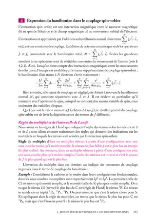 4

Expression du hamiltonien dans le couplage spin-orbite

L’interaction spin-orbite est une interaction magnétique entre le moment magnétique
dû au spin de l’électron et le champ magnétique dû au mouvement orbital de l’électron.
N

zi i · s i ,

L’interaction est approximée par l’addition au hamiltonien normal d’un terme
i51

où zi est une constante de couplage. L’addition de ce terme entraîne que seuls les opérateurs
N

zi i · si . Seules les grandeurs

J et Jz commutent avec le hamiltonien total, H 1
i51

associées à ces opérateurs sont de véritables constantes du mouvement de l’atome (voir §
4.2.1). Ainsi, lorsqu’on tient compte des interactions magnétiques entre les mouvements
des électrons, l’énergie est modiﬁée par le terme supplémentaire de couplage spin-orbite ;
le hamiltonien d’un atome à N électrons s’écrit maintenant :

−

h2
2m

N

N

Di −
i51

i51

Ze2
1
4p ´0 ri

N

N

i51 j(<i)51

e2
1
4p ´0 rij

N

zi i · s i
i51

Bien entendu, si le terme de couplage est négligé, on obtient à nouveau le hamiltonien
normal H, qui commute séparément avec L et S . Il est évident en particulier qu’il
commute avec l’opérateur de spin, puisqu’il ne contient plus aucune variable de spin, mais
seulement des variables d’espace.
Quel que soit le calcul menant à J (schéma LS ou jj), le résultat général du couplage
spin-orbite est de lever la dégénérescence des termes de J différents.

Règles du multiplet et de l’intervalle de Landé
Nous avons vu les règles de Hund qui indiquent l’ordre des termes selon les valeurs de S
et de L ; nous allons énoncer maintenant des règles qui donnent des indications sur les
multiplets en lesquels les termes sont scindés par l’interaction spin-orbite.
Règle du multiplet :Dans un multiplet obtenu à partir d’une conﬁguration avec une
sous-couche moins qu’à moitié remplie, le niveau de plus faible J est le plus bas en énergie
(le plus stable). Au contraire, dans un multiplet obtenu à partir d’une conﬁguration avec
une sous-couche plus qu’à moitié remplie, l’ordre des niveaux est inversé et c’est le niveau
de J le plus grand qui est le plus bas.
L’inversion du multiplet dans ces derniers cas indique des constantes de couplage
négatives dans le terme de couplage du hamiltonien.
Exemple : Considérons le carbone et le soufre dans leurs conﬁgurations fondamentales,
dont les sous-couches incomplètes sont respectivement 2p2 et 3p4 . La première (celle de
C) est moins qu’à moitié remplie, et la seconde (celle de S) plus qu’à moitié remplie. On a
vu que le niveau LS (terme) le plus bas de C est (règle de Hund) le niveau 3 P. Ce niveau
se scinde en un triplet 3 P0 , 3 P1 , 3 P2 . On peut montrer que c’est la même chose pour S.
En appliquant alors la règle du multiplet, on trouve que le niveau le plus bas pour C est
3
P0 , mais que c’est l’inverse pour S : le niveau le plus bas est 3 P2 .
6. ATOMES POLYÉLECTRONIQUES 2. LES DESCRIPTIONS FINES

193

 