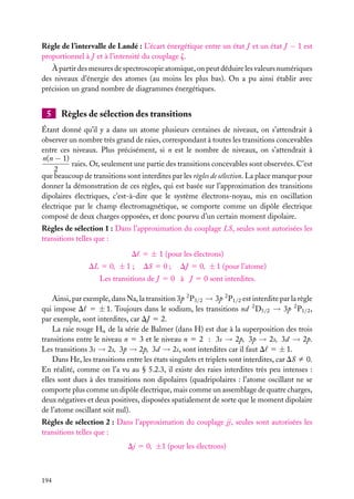 Règle de l’intervalle de Landé : L’écart énergétique entre un état J et un état J − 1 est
proportionnel à J et à l’intensité du couplage z.
À partir des mesures de spectroscopie atomique, on peut déduire les valeurs numériques
des niveaux d’énergie des atomes (au moins les plus bas). On a pu ainsi établir avec
précision un grand nombre de diagrammes énergétiques.

5

Règles de sélection des transitions

Étant donné qu’il y a dans un atome plusieurs centaines de niveaux, on s’attendrait à
observer un nombre très grand de raies, correspondant à toutes les transitions concevables
entre ces niveaux. Plus précisément, si n est le nombre de niveaux, on s’attendrait à
n(n − 1)
raies. Or, seulement une partie des transitions concevables sont observées. C’est
2
que beaucoup de transitions sont interdites par les règles de sélection. La place manque pour
donner la démonstration de ces règles, qui est basée sur l’approximation des transitions
dipolaires électriques, c’est-à-dire que le système électrons-noyau, mis en oscillation
électrique par le champ électromagnétique, se comporte comme un dipôle électrique
composé de deux charges opposées, et donc pourvu d’un certain moment dipolaire.
Règles de sélection 1 : Dans l’approximation du couplage LS, seules sont autorisées les
transitions telles que :
D 5 ± 1 (pour les électrons)
DL 5 0, ± 1 ;

DS 5 0 ;

DJ 5 0, ± 1 (pour l’atome)

Les transitions de J 5 0 à J 5 0 sont interdites.
Ainsi, par exemple, dans Na, la transition 3p 2 P3/2 → 3p 2 P1/2 est interdite par la règle
qui impose D 5 ± 1. Toujours dans le sodium, les transitions nd 2 D5/2 → 3p 2 P1/2 ,
par exemple, sont interdites, car DJ 5 2.
La raie rouge Ha de la série de Balmer (dans H) est due à la superposition des trois
transitions entre le niveau n 5 3 et le niveau n 5 2 : 3s → 2p, 3p → 2s, 3d → 2p.
Les transitions 3s → 2s, 3p → 2p, 3d → 2s, sont interdites car il faut D 5 ± 1.
Dans He, les transitions entre les états singulets et triplets sont interdites, car DS ﬁ 0.
En réalité, comme on l’a vu au § 5.2.3, il existe des raies interdites très peu intenses :
elles sont dues à des transitions non dipolaires (quadripolaires : l’atome oscillant ne se
comporte plus comme un dipôle électrique, mais comme un assemblage de quatre charges,
deux négatives et deux positives, disposées spatialement de sorte que le moment dipolaire
de l’atome oscillant soit nul).
Règles de sélection 2 : Dans l’approximation du couplage jj, seules sont autorisées les
transitions telles que :
Dj 5 0, ±1 (pour les électrons)

194

 