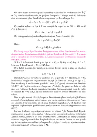 On arrive à cette expression pour l’atome libre en calculant les produits scalaires S · J
et L · J dans le modèle vectoriel, ce que je ne ferai pas ici. L’énergie totale E0 de l’atome
dans un état donné placé dans le champ magnétique est donc changée de :
E − E0 5 Em 5 −( mL 1 mS ) · B 5 gj g J · B
Ce produit scalaire est égal à B que multiplie la projection de ( mL 1 mS ) sur B
c’est-à-dire sur z :
Em 5 −(mL 1 mS )z B 5 gj gJz B
On voit apparaître MJ , qui est la projection Jz de J sur z (en unités h) :
Em 5 gj gJz B 5 gj ghMJ B
D’où :
Em 5 gj ghMJ B 5 gj MJ BmB
Un champ magnétique lève donc la dégénérescence ultime des niveaux d’un atome,
donnant autant de niveaux non dégénérés qu’il y a de valeurs de MJ , soit 2J 1 1 niveaux,
dont la séparation est proportionnelle à gj . La scission des raies spectrales qui en découle
est l’effet Zeeman.
Si S 5 0, le facteur de Landé gj est égal à 1 et Em 5 MJ BmB 5 ML BmB ; si L 5 0,
le facteur de Landé vaut 2 et Em 5 2MS BmB .
Pour l’effet Zeeman, les transitions possibles doivent suivre la règle de sélection
supplémentaire :
DMJ 5 0, ± 1
Dans l’effet Zeeman normal, pour les atomes avec le spin total S 5 0 (et donc MS 5 0),
les niveaux d’énergie sont toujours séparés de mB B (le facteur de Landé gj est égal à 1).
Pour un champ B modérément grand de 1 tesla (104 gauss), cet écart est d’environ
5,8 · 10−5 eV. Expérimentalement, chaque raie d’émission du spectre se divise en trois
raies sous l’inﬂuence du champ magnétique (triplet de Zeeman), puisqu’à cause des règles
de sélection DL 5 0, ± 1, il n’y aura transition qu’entre des niveaux différant de ces trois
valeurs.
Pour un spin non nul (S ﬁ 0), le spectre d’émission est plus compliqué (effet Zeeman
anormal), d’autant plus que les interactions spin-orbite produisent déjà, comme on l’a vu,
des scissions de niveaux même en l’absence de champ magnétique. C’est d’ailleurs pour
expliquer ce phénomène que Uhlenbeck et Goudsmit ont introduit l’hypothèse du spin
(1925).
Lorsque le champ magnétique est intense, on obtient l’effet Paschen-Back. Expérimentalement, le spectre compliqué de l’effet Zeeman anormal se transforme en le triplet
Zeeman normal, comme si les spins avaient disparu. L’interaction du champ B avec les
moments magnétiques orbital et de spin de chaque électron de l’atome est plus grande
que les interactions spin-orbites, qu’on peut alors négliger. Les niveaux séparés sont donc
mieux décrits par ML et MS que par J et MJ .
196

 