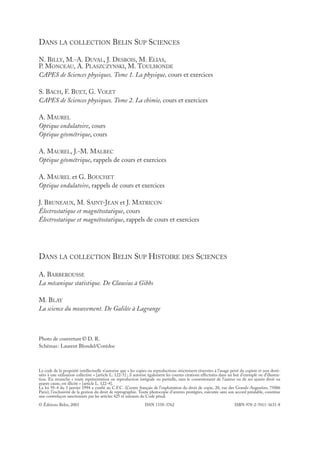 3631_00_p001_002

27/06/07

16:42

Page 2

DANS LA COLLECTION BELIN SUP SCIENCES
N. BILLY, M.-A. DUVAL, J. DESBOIS, M. ELIAS,
P. MONCEAU, A. PLASZCZYNSKI, M. TOULMONDE
CAPES de Sciences physiques. Tome 1. La physique, cours et exercices
S. BACH, F. BUET, G. VOLET
CAPES de Sciences physiques. Tome 2. La chimie, cours et exercices
A. MAUREL
Optique ondulatoire, cours
Optique géométrique, cours
A. MAUREL, J.-M. MALBEC
Optique géométrique, rappels de cours et exercices
A. MAUREL et G. BOUCHET
Optique ondulatoire, rappels de cours et exercices
J. BRUNEAUX, M. SAINT-JEAN et J. MATRICON
Électrostatique et magnétostatique, cours
Électrostatique et magnétostatique, rappels de cours et exercices

DANS LA COLLECTION BELIN SUP HISTOIRE DES SCIENCES
A. BARBEROUSSE
La mécanique statistique. De Clausius à Gibbs
M. BLAY
La science du mouvement. De Galilée à Lagrange

Photo de couverture © D. R.
Schémas : Laurent Blondel/Corédoc

Le code de la propriété intellectuelle n’autorise que « les copies ou reproductions strictement réservées à l’usage privé du copiste et non destinées à une utilisation collective » [article L. 122-5] ; il autorise également les courtes citations effectuées dans un but d’exemple ou d’illustration. En revanche « toute représentation ou reproduction intégrale ou partielle, sans le consentement de l’auteur ou de ses ayants droit ou
ayants cause, est illicite » [article L. 122-4].
La loi 95-4 du 3 janvier 1994 a confié au C.F.C. (Centre français de l’exploitation du droit de copie, 20, rue des Grands-Augustins, 75006
Paris), l’exclusivité de la gestion du droit de reprographie. Toute photocopie d’œuvres protégées, exécutée sans son accord préalable, constitue
une contrefaçon sanctionnée par les articles 425 et suivants du Code pénal.
© Éditions Belin, 2003

ISSN 1158-3762

ISBN 978-2-7011-3631-8

 