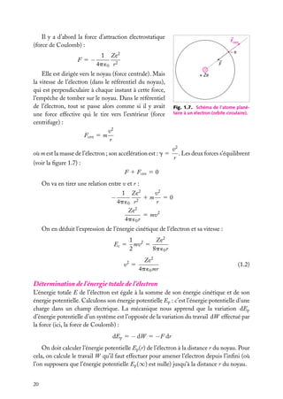 Il y a d’abord la force d’attraction électrostatique
(force de Coulomb) :

Fcen
–e

1 Ze2
F 5−
4p ´0 r 2

F

Elle est dirigée vers le noyau (force centrale). Mais
la vitesse de l’électron (dans le référentiel du noyau),
qui est perpendiculaire à chaque instant à cette force,
l’empêche de tomber sur le noyau. Dans le référentiel
de l’électron, tout se passe alors comme si il y avait
une force effective qui le tire vers l’extérieur (force
centrifuge) :
v2
Fcen 5 m
r
où m est la masse de l’électron ; son accélération est : g 5
(voir la ﬁgure 1.7) :

+ Ze

Fig. 1.7. Schéma de l’atome planétaire à un électron (orbite circulaire).

v2
. Les deux forces s’équilibrent
r

F 1 Fcen 5 0
On va en tirer une relation entre v et r :

−

v2
1 Ze2
1m 50
2
4p ´0 r
r
2
Ze
5 mv2
4p ´0 r

On en déduit l’expression de l’énergie cinétique de l’électron et sa vitesse :
Ec 5

1 2
Ze2
mv 5
2
8p ´0 r

v2 5

Ze2
4p ´0 mr

(1.2)

Détermination de l’énergie totale de l’électron
L’énergie totale E de l’électron est égale à la somme de son énergie cinétique et de son
énergie potentielle. Calculons son énergie potentielle Ep : c’est l’énergie potentielle d’une
charge dans un champ électrique. La mécanique nous apprend que la variation dEp
d’énergie potentielle d’un système est l’opposée de la variation du travail dW effectué par
la force (ici, la force de Coulomb) :
dEp 5 − dW 5 −F dr
On doit calculer l’énergie potentielle Ep (r) de l’électron à la distance r du noyau. Pour
cela, on calcule le travail W qu’il faut effectuer pour amener l’électron depuis l’inﬁni (où
l’on supposera que l’énergie potentielle Ep (∞) est nulle) jusqu’à la distance r du noyau.
20

 